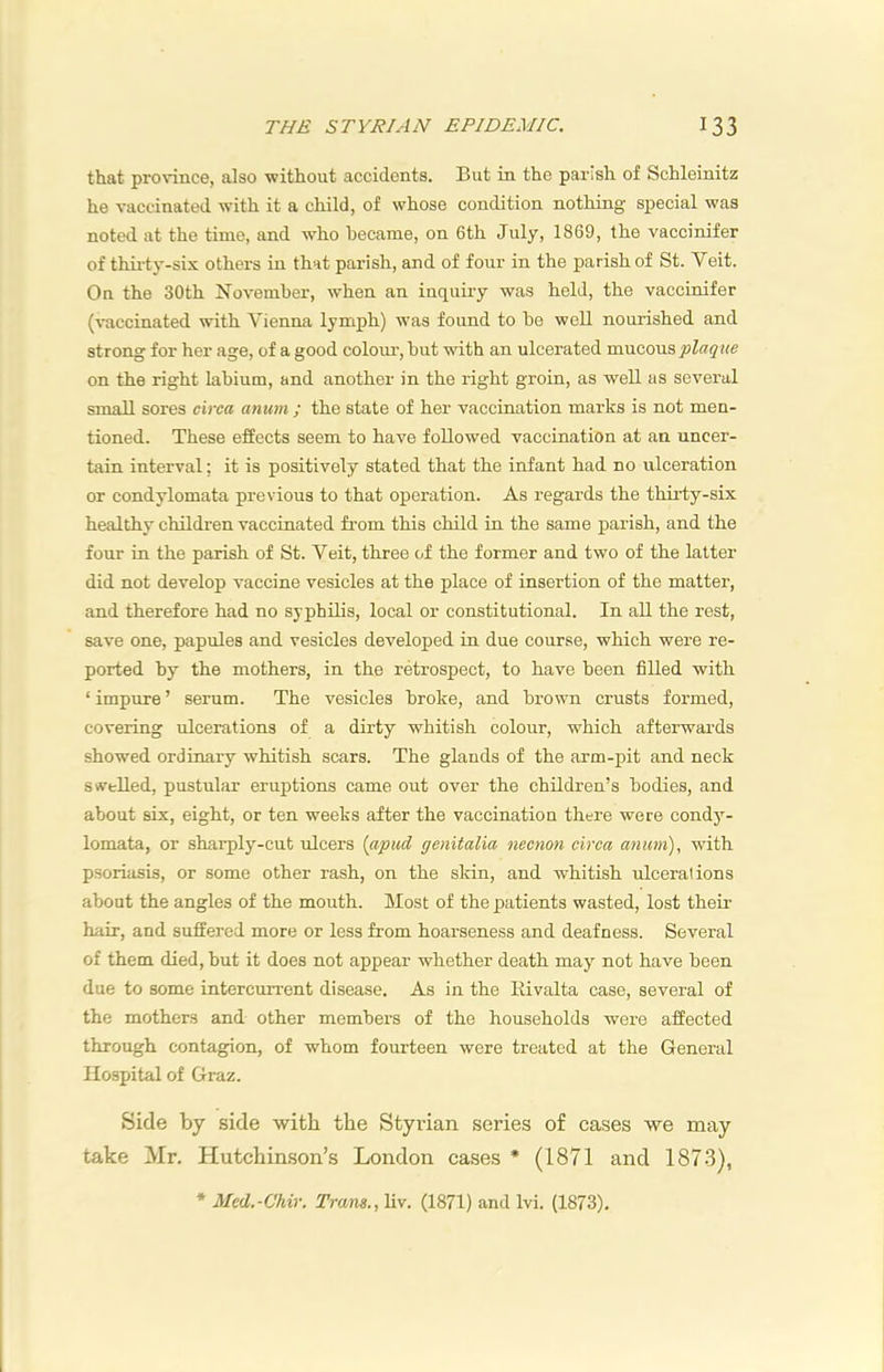 that province, also without accidents. But in the parish of Schleinitz he vaccinated with it a child, of whose condition nothing special was noted at the time, and who became, on 6th July, 1869, the vaccinifer of thirtj’-six others in that parish, and of four in the parish of St. Veit. On the 30th November, when an inquiiy was held, the vaccinifer (vaccinated with Vienna lymph) w'as found to be well nourished and strong for her age, of a good colom-, but with an ulcerated mucous on the right labium, and another in the right groin, as well as several small sores circa anum ; the state of her vaccination marks is not men- tioned. These effects seem to have followed vaccination at an uncer- tain interval: it is positively stated that the infant had no ulceration or condylomata previous to that operation. As regards the thirty-six healthy children vaccinated from this child in the same parish, and the four in the parish of St. Veit, three of the former and two of the latter did not develop vaccine vesicles at the place of insertion of the matter, and therefore had no syphilis, local or constitutional. In all the rest, save one, papules and vesicles developed in due course, which were re- ported by the mothers, in the retrospect, to have been filled with ‘ impure ’ serum. The vesicles broke, and brown crusts formed, covering ulcerations of a dirty whitish colour, which afterwards showed ordinary whitish scars. The glands of the arm-pit and neck swelled, pustular eruptions came out over the children’s bodies, and about six, eight, or ten weeks after the vaccination there were cond}'- lomata, or sharply-cut ulcers {apud genitalia necnon circa anutn), with psoriasis, or some other rash, on the skin, and whitish ulcerations about the angles of the mouth. Most of the patients wasted, lost their hair, and suffered more or less from hoarseness and deafness. Several of them died, but it does not appear whether death may not have been due to some intercurrent disease. As in the Kivalta case, several of the mothers and other members of the households were affected through contagion, of whom fourteen were treated at the General Hospital of Graz. Side by side with the Styvian series of cases we may take Mr. Hutchimson’s London cases * (1871 and 1873), * Med.-Chir. Trans., liv. (1871) and Ivi. (1873).