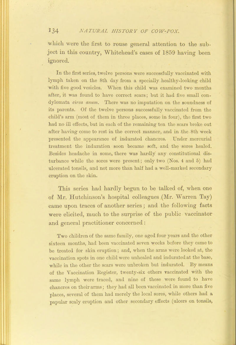 which were the first to rouse general attention to the sub- ject in this country, Whitehead’s cases of 1859 having been ignored. In the fii’st series, twelve persons were successfully vaccinated with Ijinph taken on the 8th day from a specially healthy-looking child with five good vesicles. When this child was examined two months after, it was foimd to have correct scars; hut it had five small con- dylomata circa anum. There was no imputation on the soundness of its parents. Of the twelve persons successfully vaccinated from the child’s arm (most of them in three places, some in foiu-), the first two had no ill effects, but in each of the remaining ten the scars broke out after having come to rest in the correct manner, and in the 8th week presented the appearance of indurated chancres. Under mercm-ial treatment the induration soon became soft, and the sores healed. Besides headache in some, there was hardly any constitutional dis- turbance while the sores were present; only two (Nos. 4 and 5) had ulcerated tonsils, and not more than half had a well-marked secondary eruption on the sldn. This series had hardly begun to be talked of, when one of Mr. Hutchinson’s hospital colleagues (Mr. Warren Tay) came upon traces of another series ; and the followmg facts were elicited, much to the surprise of the public vaccinator and general practitioner concerned : Two children of the same family, one aged four years and the other sixteen months, had been vaccinated seven weeks before they came to be treated for skin eruption ; and, when the arms were looked at, the vaccination spots in one child were unhealed and indurated at the base, while in the other the scars were unbroken but indui-ated. By means of the Vaccination Register, twenty-six others vaccinated with the same lymph were traced, and nine of these wore found to have chancres on their anns; they had all been vaccinated in more than five places, several of them had merely the local sores, while others had a papular scaly eruption and other secondary effects (ulcers on tonsils,