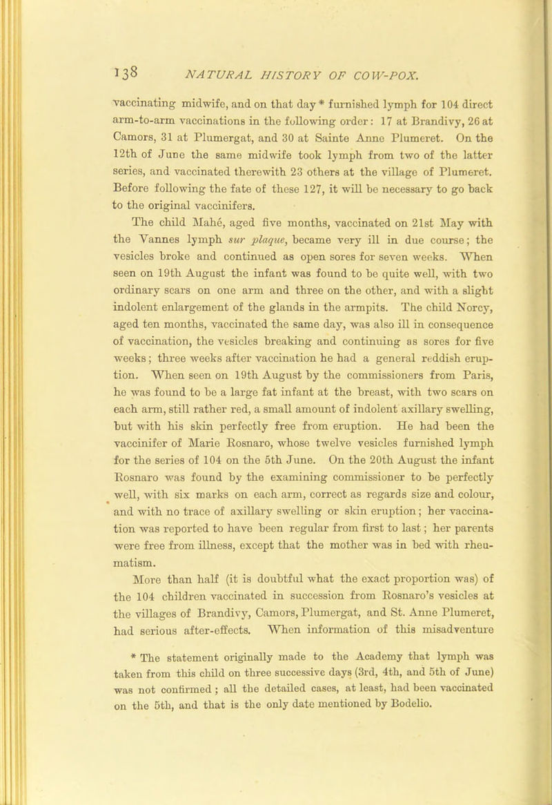 vaccinating midwife, and on that day* fiu-nished lymph for 104 direct arm-to-arm vaccinations in the following order: 17 at Brandivy, 26at Camors, 31 at Plumergat, and 30 at Sainte Anne Plumeret. On the 12th of June the same midwife took lymph from two of the latter series, and vaccinated therewith 23 others at the village of Plumeret. Before following the fate of these 127, it will be necessary to go back to the original vaccinifers. The child Mahe, aged five months, vaccinated on 21st May with the Vannes lymph sur plaque, became very ill in due course; the vesicles broke and continued as open sores for seven weeks. When seen on 19th August the infant was found to he quite well, with two ordinary scars on one arm and three on the other, and with a slight indolent enlargement of the glands in the armpits. The child Norcy, aged ten months, vaccinated the same day, was also ill in consequence of vaccination, the vesicles breaking and continuing as sores for five weeks; three weeks after vaccination he had a general reddish eruj>- tion. W'^hen seen on 19th August by the eommissioners from Paris, he was found to be a large fat infant at the breast, with two scars on each arm, still rather red, a small amount of indolent axillary swelling, but with his skin perfectly free from eruption. He had been the vaccinifer of Marie llosnaro, whose twelve vesicles furnished lymph for the series of 104 on the 5th June. On the 20th August the infant Rosnaro was found by the examining commissioner to be perfectly well, with six marks on each arm, correct as regards size and colour, and with no trace of axillary swelling or skin eruption; her vaccina- tion was reported to have been regular from first to last; her parents were free from illness, except that the mother was in bed with rheu- matism. More than half (it is doubtful what the exact proportion was) of the 104 children vaccinated in succession from Rosnaro’s vesicles at the villages of Brandivy, Camors, Plumergat, and St. Anne Plumeret, had serious after-effects. When information of this misadventure * The statement originally made to the Academy that lymi)h was taken from this child on three successive days (3rd, 4th, and 5th of June) was not confirmed ; all the detailed cases, at least, had been vaccinated on the 6th, and that is the only date mentioned by Bodelio.
