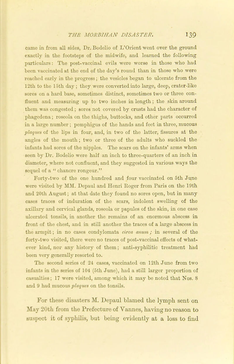 came in fiom all sides, Dr. Bodelio of L’Orient went over the ground exactly in the footsteps of the midwife, and learned the following particulars: The post-vaccinal evils were worse in those who had heen vaccinated at the end of the day’s round than in those who were reached early in the progress ; the vesicles began to ulcerate from the 12th to the loth day ; they were converted into large, deep, crater-like sores on a hard base, sometimes distinct, sometimes two or three con- fluent and measuring up to two inches in length; the skin around them was congested ; sores not covered by crusts had the character of phagedena; roseola on the thighs, buttocks, and other parts occurred in a large number; pemphigus of the hands and feet in three, mucous plaques of the lips in four, and, in two of the latter, fissures at the angles of the mouth; two or three of the adults who suckled the infants had sores of the nipples. The scars on the infants’ arms when seen by Dr. Bodelio were half an inch to three-quarters of an inch in diameter, where not confluent, and they suggested in various ways the sequel of a “ chancre rongeur.” Forty-two of the one hundi'ed and four vaccinated on 5th June were visited by MM. Depaul and Henri Roger from Paris on the 19th and 20th August; at that date they found no sores open, but in many cases traces of induration of the scars, indolent swelling of the axillary and cervical glands, roseola or papules of the skin, in one case ulcerated tonsils, in another the remains of an enormous abscess in front of the chest, and in stiU another the traces of a large abscess in the armpit; in no cases condylomata circa anuni; in several of the forty-two visited, there were no traces of post-vaccinal effects of what- ever kind, nor any history of them; anti-syphilitic treatment had been very generally resorted to. The second series of 24 cases, vaccinated on 12th June from two infants in the series of 104 (5th June), had a still larger proportion of casualties; 17 were visited, among which it may be noted that Nos. 8 and 9 had mucous plaques on the tonsils. For these disasters M. Depaul blamed the lymph sent on May 20th from the Prefecture of Yannes, having no reason to su.spect it of syphilis, but being evidently at a loss to find
