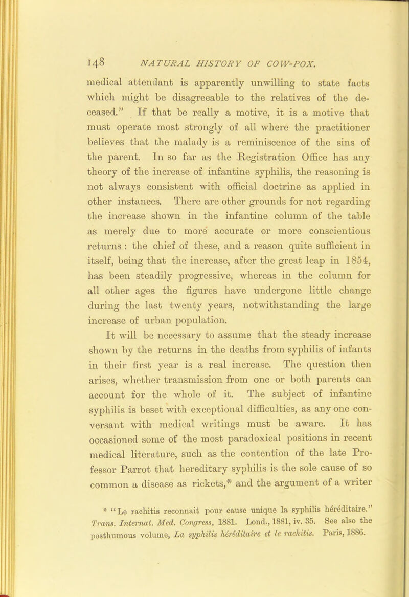 medical attendant is apparently unwilling to state facts which might be disagreeable to the relatives of the de- ceased.” If that be really a motive, it is a motive that must operate most strongly of all where the practitioner believes that the malady is a reminiscence of the sins of the parent. In so far as the Registration Office has any theory of the increase of infantine syphilis, the reasoning is not always consistent with official doctrine as applied in other instances. There are other grounds for not regarding the increase shown in the infantine column of the table as merely due to more' accurate or more conscientious returns : the chief of these, and a reason quite sufficient in itself, being that the increase, after the great leap in 1854, has been steadily progressive, whereas in the column for all other ages the figures have undergone little change during the last twenty years, notwithstanding the large increase of urban population. It will be necessary to assume that the steady increase shown by the returns in the deaths from syphilis of infants in their first year is a real increase. The question then arises, whether transmission from one or both parents can account for the whole of it. The subject of infantine syphilis is beset with exceptional difficulties, as any one con- versant with medical writings must be aware. It has occasioned some of the most pai’adoxical positions in recent medical literature, such as the contention of the late Pro- fessor Parrot that hereditary syphilis is the sole cause of so common a disease as rickets,* and the argument of a writer * “Le rachitis reconnait pour cause unique la syphilis h4r4ditaire.” Trans. Internal. Med. Congress, 1881. Lond., 1881, iv. 35. See also the posthumous volume, La syphilis Mreditaire ei le rachitis. Paris, 1886.