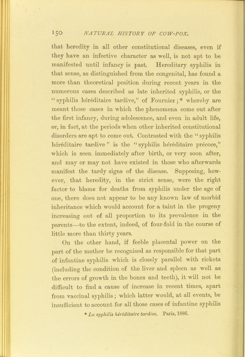 that heredity in all other constitutional diseases, even if they have an infective character as well, is not apt to be manifested until infancy is past. Hereditary syphilis in that sense, as distinguished from the congenital, has found a more than theoretical position during recent years in the numerous cases described as late inherited syphilis, or the “syphilis hereditaire tardive,” of Fournier;* whereby are meant those cases in which the phenomena come out after the first infancy, during adolescence, and even in adult life, or, in fact, at the periods when other inherited constitutional disorders are apt to come out. Contrasted with the “ syphilis hei’4ditaire tardive ” is the “ syphilis hereditaire precoce,” which is seen immediately after birth, or very soon after, and may or may not have existed in those who afterwards manifest the tardy signs of the disease. Supposing, how- ever, that heredity, in the strict sense, were the right factor to blame for deaths from syphilis under the age of one, there does not appear to be any known law of morbid inheritance which would account for a taint in the progeny increasing out of all proportion to its prevalence in the parents—to the extent, indeed, of foui'-fold in the course of little more than thirty years. On the other hand, if feeble placental power on the part of the mother be recognised as responsible for that part of infantine syphilis which is closely parallel with rickets (including the condition of the liver and spleen as well as the errors of growth in the bones and teeth), it will not be difficult to find a cause of increase in recent times, apart from vaccinal syphilis; which latter would, at all events, be insufficient to account for all those cases of infantine syphilis ♦ La syphilis hereditaire tardive. Paris, 1886.
