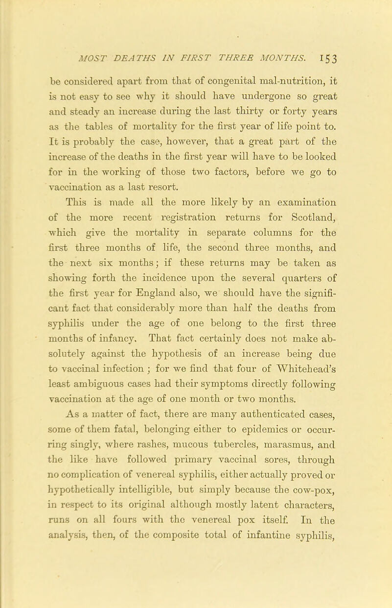be considered apart from that of congenital mal-nutrition, it is not easy to see why it should have undergone so great and steady an increase during the last thirty or forty years as tlie tables of mortality for the first year of life point to. It is probably the case, however, that a great part of the increase of the deaths in the first year will have to be looked for in the working of those two factors, before we go to vaccination as a last resort. This is niade all the more likely by an examination of the more recent registration returns for Scotland, which give the mortality in separate columns for the first three montlis of life, the second three months, and the next six months; if these returns may be taken as showing forth the incidence upon the several quarters of the first year for England also, we should have the signifi- cant fact that considerably more than half the deaths from syphilis under the age of one belong to the first three months of infancy. That fact certainly does not make ab- solutely against the hypothesis of an increase being due to vaccinal infection ; for we find that four of Whitehead’s least ambiguous cases had their symptoms directly following vaccination at the age of one month or two months. As a matter of fact, there are many authenticated cases, some of them fatal, belonging either to epidemics or occur- ring singly, where rashes, mucous tubercles, marasmus, and the like have followed primary vaccinal sores, through no complication of venereal syphilis, either actually proved or hypothetically intelligible, but simply because the cow-pox, in respect to its original although mostly latent characters, runs on all fours with the venereal pox itself. In the analysis, then, of the composite total of infantine syphilis.