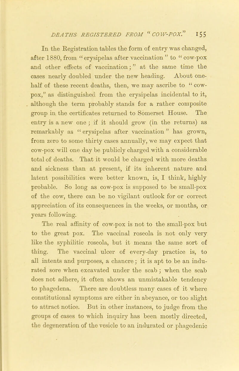 In the Registration tables the form of entry was changed, after 1880, from “ erysipelas after vaccination ” to “ cow-pox and other effects of vaccination j ” at the same time the cases nearly doubled under the new heading. About one- half of these recent deaths, then, we may ascribe to “ cow- pox,” as distinguished from the erysipelas incidental to it, although the term probably stands for a rather composite group in the certificates returned to Somerset House. The entry is a new one ; if it should grow (in the returns) as remarkably as ‘ ‘ erysipelas after vaccination ” has grown, from zero to some thirty cases annually, we may expect that cow-pox will one day be publicly charged with a considerable total of deaths. That it would be charged with more deaths and sickness than at present, if its inherent nature and latent possibilities were better known, is, I think, highly probable. So long as cow-pox is supposed to be small-pox of the cow, there can be no vigilant outlook for or correct appreciation of its consequences in the weeks, or months, or years following. The real affinity of cow-pox is not to the small-pox but to the great pox. The vaccinal roseola is not only very like the syphilitic roseola, but it means the same sort of thing. The vaccinal ulcer of every-day practice is, to all intents and purposes, a chancre; it is apt to be an indu- rated sore when excavated under the scab; when the scab does not adhere, it often shows an unmistakable tendency to phagedena. There are doubtless many cases of it where constitutional symptoms are either in abeyance, or too slight to attract notice. But in other instances, to judge from the gi'oups of cases to which inquiry has been mostly directed, the degeneration of the vesicle to an indurated or phagedenic