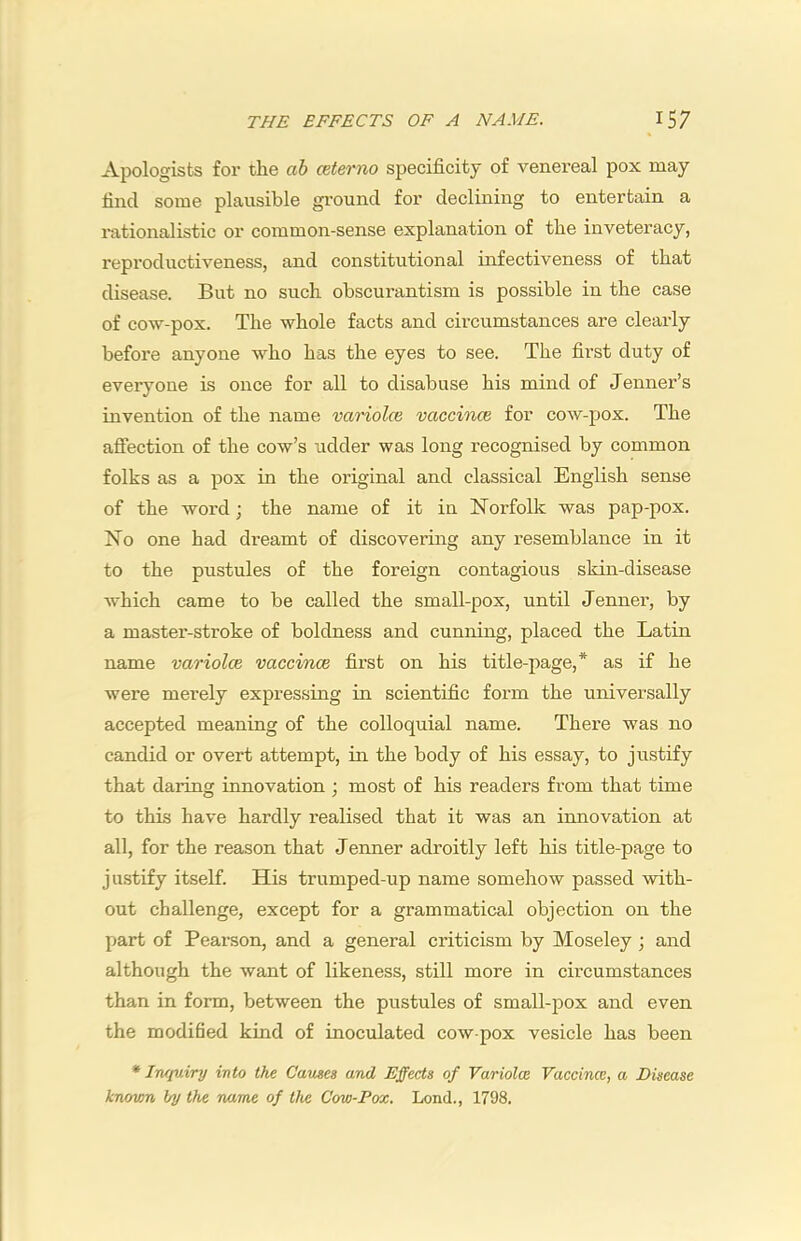 Apologists for the ah cet&rno specificity of venereal pox may find some plausible ground for declining to entertain a rationalistic or common-sense explanation of the inveteracy, reproductiveness, and constitutional infectiveness of that disease. But no such obscurantism is possible in the case of cow-pox. The whole facts and circumstances are clearly before anyone who has the eyes to see. The first duty of everyone is once for all to disabuse his mind of Tenner’s invention of the name variolce vaccince for cow-pox. The affection of the cow’s udder was long recognised by common folks as a pox in the original and classical English sense of the woi'd j the name of it in Norfolk was pap-pox. No one had dreamt of discovering any resemblance in it to the pustules of the foreign contagious skin-disease which came to be called the small-pox, until Tenner, by a master-stroke of boldness and cunning, placed the Latin name variolce vaccince first on his title-page,* as if he were merely expressing in scientific form the universally accepted meaning of the colloquial name. There was no candid or overt attempt, in the body of his essay, to justify that daring innovation ; most of his readers from that time to this have hardly realised that it was an innovation at all, for the reason that Tenner adroitly left his title-page to justify itself. His trumped-up name somehow passed with- out challenge, except for a grammatical objection on the part of Pearson, and a general criticism by Moseley j and although the want of likeness, still more in cii’cumstances than in form, between the pustules of small-pox and even the modified kind of inoculated cow-pox vesicle has been * Inquiry into the Carnes and Effects of Variolce Vaccince, a Disease knovm by the name of the Cow-Pox. Lond., 1798.