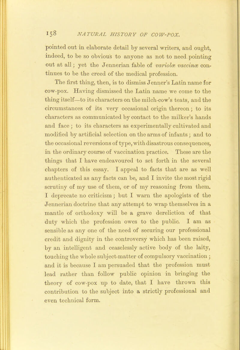pointed out in elaborate detail by several writers, and ought, indeed, to be so obvious to anyone as not to need pointing out at all; yet the Jennerian fable of varioloe. vaccince con- tinues to be the creed of the medical profession. The first thing, then, is to dismiss Tenner’s Latin name for cow-pox. Having dismissed the Latin name we come to the thing itself—to its characters on the milch-cow’s teats, and the circumstances of its very occasional origin thereon; to its characters as communicated by contact to the milker’s hands and face; to its characters as experimentally cultivated and modified by ai-tificial selection on the arms of infants; and to the occasional reversions of type, with disastrous consequences, in the ordinary course of vaccination practice. These are the things that I have endeavoured to set forth in the several chapters of this essay. I appeal to facts that are as well authenticated as any facts can be, and I invite the most rigid scrutiny of my use of them, or of my reasoning from them. I deprecate no criticism; but I warn the apologists of the Jennerian doctrine that any attempt to wx’ap themselves in a mantle of orthodoxy will be a grave dereliction of that duty which the profession owes to the public. I am as sensible as any one of the need of securing our professional credit and dignity in the controversy which has been raised, by an intelligent and ceaselessly active body of the laity, touching the whole subject-matter of compulsory vaccination; and it is because I am persuaded that the profession must lead rather than follow public opinion in bringing the theory of cow-pox up to date, that I have thrown this contribution to the subject into a strictly professional and even technical form.
