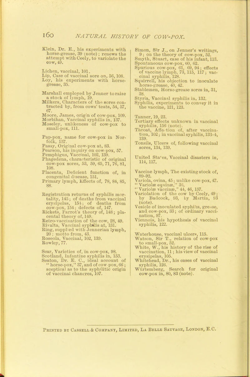 i6o Klein, Dr. E., his experiments with horse-grease, 39 (note); renews the attempt withCeely, to variolate the cow, 19. Lichen, vaccinal, 101. Lip, Case of vaccinal sore on, 56,108. Loy, his experiments with horse- grease, 35. Marshall employed by Jenner to raise a stock of lymph, 19. Milkers, Characters of the sores con- tracted by, from cows’ teats, 54, 57, 67. Moore, James, origin of cow-pox, 109. Morbihan, Vaccinal syphilis in, 137. Moseley, unlikeness of cow-pox to small-pox. 111. Pap-pox, name for cow-pox in Nor- folk, 157. Passy, Original cow-pox at, 83. Pearson, his inquiry on cow-pox, 57. Pemphigus, Vaccinal, 102, 139. Phagedena, characteristic of original cow-pox sores, 53, 59, 65, 71, 76, 81, 108. Placenta, Deficient function of, in congenital disease, 151. Primary lymph. Effects of, 78, 84, 85, 88. Registi’ution returns of syphilis mor- tality, 145; of deaths from vaccinal erysipelas, 154; of deaths from cow-pox, 154; defects of, 147. Rickets, Parrot’s theory of, 148; pla- cental theory of, 149. Retro-vaccination of the cow, 28, 49. Rivalta, Vaccinal syphilis at, 131. Ring, supplied with Jeunerian lymph, 20 ; motto from, 43. Roseola, Vaccinal, 102, 139. Rowley, 77. Scar, Varieties of, in cow-pox, 98. Scotland, Infantine syphilis in, 153. Seaton, Dr. E. C., ideal account of “ horse-pox,” 37, and of cow -pox, 66 ; sceptical as to the syphilitic origin of vaccinal chancres, 107. Simon, Sir J., on Jenner’s writings, 9; on the theory of cow-pox, 52. Smyth, Stuart, case of his uifant, 113. Spontaneous cow-pox, 60, 62. Spurious cow-pox, 61, 69, 94; effects of vaccine lymph, 73, 115, 117 ; vac- cinal syphilis, 128. Squirrell, his objection to inoculate horse-grease, 42. Stablemen, Horse-grease sores in, 31, 38. Styria, Vaccinal syphilis in, 132. Syphilis, experiments to convey it in the vaccine, 121,123. Tanner, 19, 23. Tertiary effects unknown in vaccinal syphilis, 156 (note). Throat, Affe- tion of, after vaccina- tion, 102; in vaccinal syphilis, 133-4, 139. Tonsils, Dicers of, following vaccinal sores, 134, 139. United Sta'es, Vaccinal disasters in, 114, 117. Vaccine lymph. The existing stock of, 89-92. Variola, ovina, 45; unUke cow-pox, 47. “ Variola equina,” 36. “Variola vaccina,” 44, 46, 157. Variolation of the cow by Ceely, 49; by Badcock, 93, by Martin, 93 (note). Vesicle of inoculated syphilis, grease, and cow-pox, 33; of ordinary vacci- nation, 97. Vieunois, his hypothesis of vaccinal syiihilis, 122. Waterhouse, vaccinal ulcers, 115. Watson, Sir T., relation of cow-pox to .small-pox, 52. White, W., his history of the lise of vaccination, 11; his view of vaccinal erysipelas, 105. Whitehead, Dr., his eases of vaccinal syphilis, 126. Wiirtemberg, Search for original cow-piox in, 80, 83 (note). Printed bt Cassell & Company, Limited, La Belle Sauvare, London, E.C.