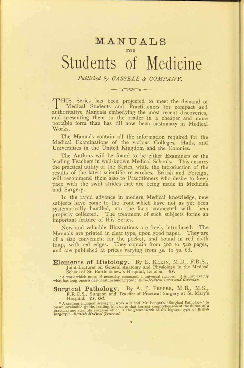MANUALS FOR Students of Medicine Published by CASSELL <Sc COMPANY. This Senes has been projected to meet the demand ol Medical Students and Practitioners for compact and authoritative Manuals embodying the most recent discoveries, and presenting them to the reader in a cheaper and more portable form than has till now been customary in Medical Works. The Manuals contain all the information required for the Medical Examinations of the various Colleges, Halls, and Universities in the United Kingdom and the Colonies. The Authors will be found to be either Examiners or the leading Teachers in well-known Medical Schools. This ensures the practical utility of the Series, while the introduction of the results of the latest scientific researches, British and Foreign, will recommend them also to Practitioners who desire to keep pace with the swift strides that are being made in Medicine and Surgery. In the rapid advance in modern Medical knowledge, new subjects have come to the front which have not as yet been systematically handled, nor the facts connected with them properly collected. The treatment of such subjects forms an important feature of this Series. New and valuable Illustrations are freely introduced. The Manuals are printed in clear type, upon good paper. They are of a size convenient for the pocket, and bound in red cloth limp, with red edges. They contain from 300 to 540 pages, and are published at prices varying from 5s. to 7s. 6d. Elements of Histology. By E. Klein, M.D., F.R.S., Joint-Lecturer on General Anatomy and Physiology in the Medical School of St. Bartholomew's Hospital, London, tis. A work which must of necessity command a universal success. It is just exactly what has long been a desideratum among students.—Afirtfrcaf Prest and Cirmlar. Surgical Pathology. By A. J. Pepper, M.B., M.S., F.R.C.S., Surgeon and Teacher of Practical Surgery at St. Mary's Hospital. 7Sa 6rf. ** A student engaged in surgical work will find Mr. Pepper's * Surgical Pathology ' to be an invaltiab'e guide, leading him on to that correct compreheiwlon of the dutiM of a practical and scientific surgeon wliich is the groundwork of the highest type of British surgery.—British Medical yonrnat.