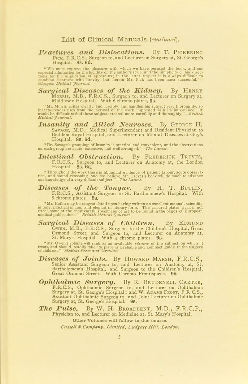 Ft'actnres and Dislocations. By T. Pickering Pick, F.R.C.S., Surgeon to, and Lecturer on Surgery at, St. George’s Hospital. 8s. 6d. ** We must express the pleasure with which we have perused the book, and our especial admiration for the lucidity of the author's style, and the simplicity of his direc- tions for the application of apparatus; in the latter respect it is always difficult to combine clearness with brevity, but herein Mr. Pick has been most successful— Gias£<rw Medical yournat. Surgical Diseases of the Kidney. By Henry Morris, M.B., F.R.C.S., Surgeon to, and Lecturer on Surgery at, Middlesex Hospital. With 6 chromo plates, 9s. “ Mr. Morris writes clearly and forcibly, and handles his subject very thoroughly, so that the reader rises from the perusal of the work intpressed with its importance. It would be difficult to find these subjects treated more carefully and thoroughly.”— Medical JournaL Insanity and Allied Neuroses. By George H. Savage, M.D., Medical Superintendent and Resident Physician to Bethlem Royal Hospital, and Lecturer on Mental Diseases at Guy’s Hospital. 8S. 6d. Dr. Savage's grouping of insanity is practical and convenient, and the observations on each group are acute, extensive, and well arranged.”—The Lancet. Intestinal Obstruction. By Frederick Treves, F.R.C.S., Surgeon to, and Lecturer on Anatomy at, the London Hospital. 8s. Gd.  Throughout the work there is abundant evidence of patient labour, acute observa- tion, and sound reasoning nnd we believe Mr. Treves’s book will do much to advance our knowledge of a very difficult subject.”—7he Lancet. Diseases of the Tongue. By H. T. Butlin, F.R.C.S., Assistant Surgeon to St. Bartholomew’s Hospital. With 8 chromo plates. 9s. ** Mr. Butlin may be congratulated upon having written an excellent manual, scientific in tone, practical in aim, and elegant in literary form. The coloured plates rival, if not excel, some of the most careful specimens of art to be found in the pages of European medical publications.”—British Medical youmal. Surgical Diseases of Children. By Edmund Owen, M.B., F.R.C.S., Surgeon to the Children’s Hospital, Great Ormond Street, and Surgeon to, and Lecturer on Anatomy at, St. Mary’s Hospital. With 4 chromo plates. 9s. •* Mr. Owen’s volume will rank as an invaluable r/sume of the subject on which it treats, and should readily take its place as a reliable and compact guide to the surgery of children-”—Medical Press and Circular. Diseases of Joints. By Howard Marsh, F.R.C.S., Senior Assistant Surgeon to, and Lecturer on Anatomy at, St. Bartholomew’s Hospital, and Surgeon to the Children’s Hospital, Great Ormond Street. With Chromo Frontispiece. 9s. Ophthalmic Surgery. By R. Brudenell Carter, F.R.C.S., Ophthalmic Surgeon to, and Lecturer on Ophthalmic Surgery at, St. George’s Hospital; and W. Adams Frost, F.R.C.S., Assistant Ophthalmic Surgeon to, and Joint-Lecturer on Ophthalmic Surgery at, St. George’s Hospital. 9s. The Pulse. By W. H. Broadbent, M.D., F.R.C.P., Physician to, and Lecturer on Medicine at, St. Mary’s Hospital. Other Volumes will follow in due course. Cassell & Company, Limited, Ludgate Hill, London. S