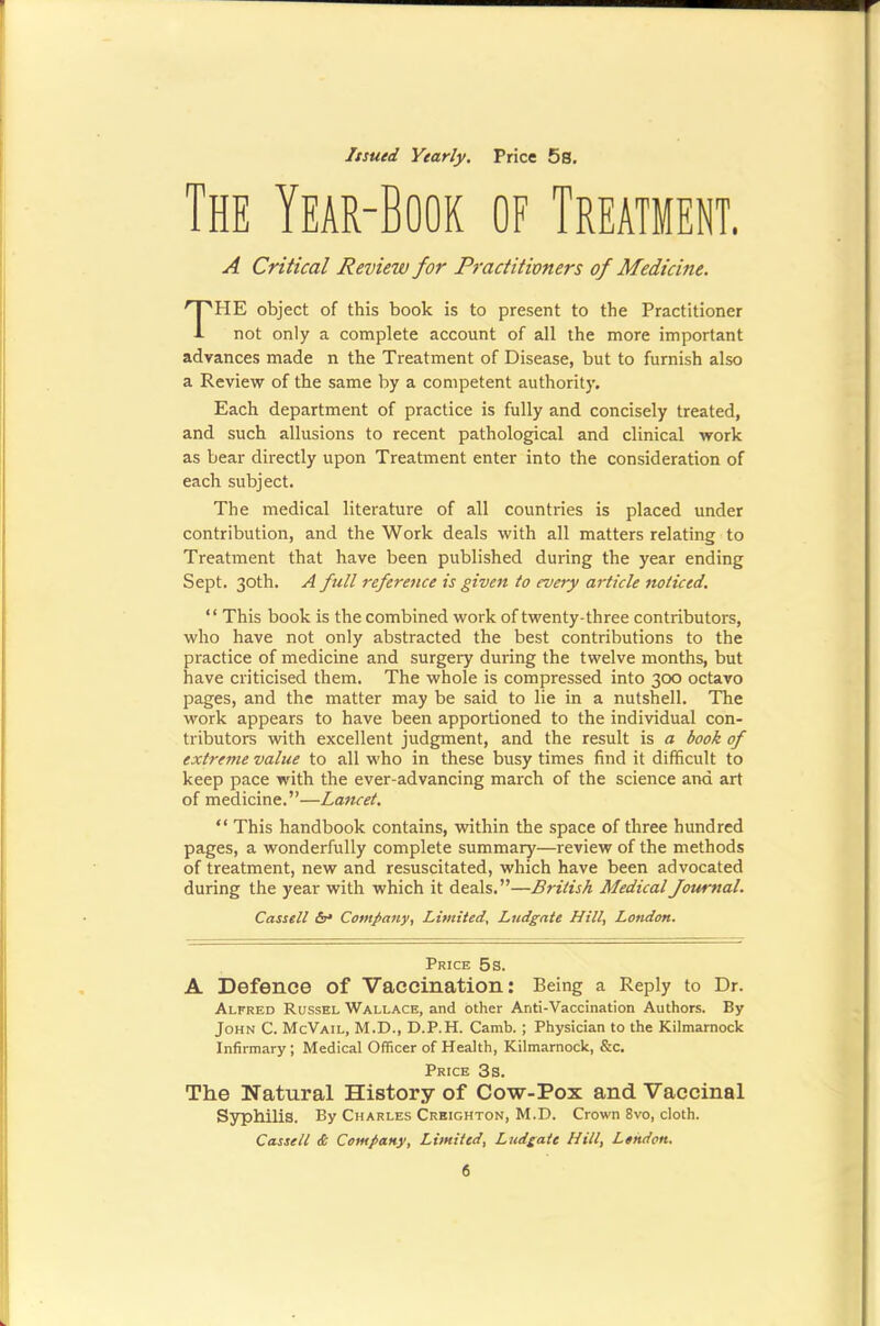 Itsutd Yearly. Price 5s. The Year-Book of Treatment. A Critical Review for Practitioners of Medicine. TPIE object of this book is to present to the Practitioner not only a complete account of all the more important advances made n the Treatment of Disease, but to furnish also a Review of the same by a competent authority. Each department of practice is fully and concisely treated, and sueh allusions to recent pathological and clinical work as bear directly upon Treatment enter into the consideration of each subject. The medical literature of all countries is placed under contribution, and the Work deals with all matters relating to Treatment that have been published during the year ending Sept. 30th. A full reference is given to every article noticed. “ This book is the combined work of twenty-three contributors, who have not only abstracted the best contributions to the practice of medicine and surgery during the twelve months, but have criticised them. The whole is compressed into 300 octavo pages, and the matter may be said to lie in a nutshell. The work appears to have been apportioned to the individual con- tributors with excellent judgment, and the result is a book of extreme value to all who in these busy times find it difficult to keep pace with the ever-advancing march of the science and art of medicine.”—Lancet. “ This handbook contains, within the space of three hundred pages, a wonderfully complete summary—review of the methods of treatment, new and resuscitated, which have been advocated during the year with which it deals.”—British Medical Journal. Cassell Company, Limited, Ludgate Hill, London. Price 5s. A Defence of Vaccination; Being a Reply to Dr. Alfred Russel Wallace, and other Anti-Vaccination Authors. By John C. McVail, M.D., D.P.H. Camh. ; Physician to the Kilmarnock Infirmary; Medical Officer of Health, Kilmarnock, &c. Price 3s. The Natural History of Cow-Pox and Vaccinal Syphilis. By Charles Creighton, M.D. Crown 8vo, cloth. Cassell & Company, Limited, Ludgate Hill, London.