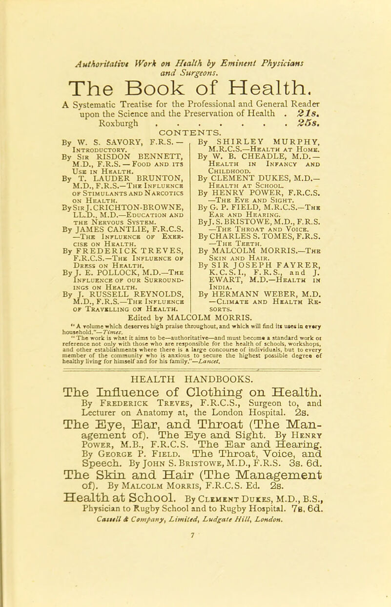 Authoritativt Work on Htalth by Emineni Physicians and Surgeons. The Book of Health. A Systematic Treatise for the Professional and General Reader upon the Science and the Preservation of Health . 21s, Roxburgh 25s, CONTENTS. By W. S. SAVORY, F.R.S. — By SHIRLEY MURPHY, M.R.C.S.—Health at Home. Introductory. By Sir RISDON BENNETT, M.D., F.R.S. — Food and its Use in Health. By T. LAUDER BRUNTON, M.D., F.R.S.—The Influence OF Stimulants and N arcotics ON Health. BySiRj.CRICHTON-BROWNE, LL.D., M.D.—Education and THE Nervous System. By JAMES CANTLIE, F.R.C.S. —The Influence of Exer- cise ON Health. By FREDERICK TREVES, F.R.C.S.—The Influence of Dress on Health. By J. E. POLLOCK, M.D.—The Influence of our Surround- ings ON Health. By J. RUSSELL REYNOLDS. M.D., F.R.S.—The Influence OF Travelling ok Health. By W. B. CHEADLE, M.D.— Health in Infancy and Childhood. By CLEMENT DUKES, M.D.- Health at School. By HENRY POWER, F.R.C.S. —The Eye and Sight. By G. P. FIELD, M.R.C.S.-The Ear and Hearing. ByJ. S. BRISTOWE, M.D., F.R.S. —The Throat and Voice. By CHARLES S. TOMES, F.R.S. By MALCOLM MORRIS.—The Skin and Hair. By SIR JOSEPH FAYRER, K.C.S.I., F.R.S., and J. EWART, M.D.—Health in India. By HERMANN WEBER, M.D. —Climate and Health Re- sorts. Edited by MALCOLM MORRIS. A Tolume which deserves high praise throughout, and which will find its uses in every household.”—Tinus. The work is what it aims to be—authoritative—and must become a standard work or reference not only with those who are responsible for the health of schools, workshops, and other establishments where there is a large concourse of individuals, but to every member of the community who is anxious to secure the highest possible degree of healthy living for himself and for his family.”—Lancet, HEALTH HANDBOOKS. The Influence of Clothing on Health. By Frederick Treves, F.R.C.S., Surgeon to, and Lecturer on Anatomy at, the London Hospital. 2s. The Bye, Ear, and Throat (The Man- agement of). The Eye and Sight. By Henry Power, M.B., F.R.C.S. The Bar and Hearing. By George P. Field. The Throat, Voice, and Speech. By John S. Bristowe, M.D., F.R.S. 3s. 6d. The Skin and Hair (The Management of). By Malcolm Morris, F.R.C.S. Ed. 2s. Health at School. By clement dukes, m.d., b.s., Physician to Rugby School and to Rugby Hospital. 7s. 6d. Catttll ct Cotnpany, Limiled, Ludgate Hill, London,