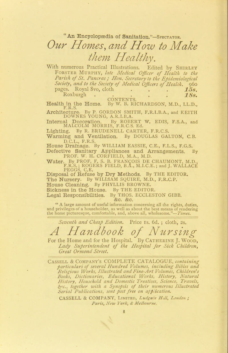 “ An Encyclopsedla of Sanitation.’’—Spbctator. Our Homes, and How to Make them Healthy, With numerous Practical Illustrations. Edited by Shirley Forster Murphy, late Medical Officer of Health to the Parish of St. Pancras ; Hon. Secretary to the Epidemiological Society, and to the Society of Medical Officers of Health. 960 pages. Royal 8vo, cloth . . . 11>S, Roxburgh , . . . . ISs. CONTENTS. Health in the Home. By w. B. RICHARDSON, M.D., LL.D., F R S » » » Architecture. By P. GORDON SMITH, F.R.I.B.A., and KEITH DOWNES YOUNG, A.R.I.B.A. Internal Decoration. By ROBERT W. EDIS, F.S.A., and MALCOLM MORRIS, F.R.C.S. Ed. Lighting. By R. BRUDENELL CARTER, F.R.C.S. Warming and Ventilation. By DOUGLAS GALTON, C.B. D C Xj F R S House Drainage.’ By WILLIAM EASSIE, C.E., F.L.S., F.G.S. Defective Sanitary Appliances and Arrangements. By PROF. W. H. CORFIELD, M.A., M.D. Water. By PROF. F. S. B. FRANCOIS DE CHAUMONT, M.D., F.R.S.; ROGERS FIELD, B.A., M.I.C.E.; and J. WALLACE PEGGS, C.E. Disposal of Refuse by Dry Methods. By THE EDITOR. The Nursery. By WILLIAM SQUIRE, M.D., F.R.C.P. House Cleaning. By PHYLLIS BROWNE. Sickness in the House. By THE EDITOR. Legal Responsibilities. By THOS. ECCLESTON GIBB. &c. &c. “ A large amount of useful information concerning all the rights, duties, and privileges of a householder, as well as about the best means of rendering the home picturesque, comfortable, and, above all, wholesome.—Times. Seventh and Cheap Edition. Price is. 6d. ; cloth, 2s. A Handbook of Ntirsing For the Home and for the Hospital. By Catherine J. Wood, Lady Stfperintendent of the Hospital for Sick Children, Great Ormond Street. Cassell & Company’s COMPLETE CATALOGUE, containing particulars of several Hundred Volumes, including Bibles and Religious Works, Illustrated and Fine-Art Volumes, Children's Books, Dicliotiaries, Educational Works, History, Natural History, Household and Domestic Treatises, Science, Travels, kfc., together with a Synopsis of their numerous Illustrated Serial Publications, sent post free on af plication. CASSELL & COMPANY, Limited, Ludgate HUl, London ; Paris, New York, it Melbourne.