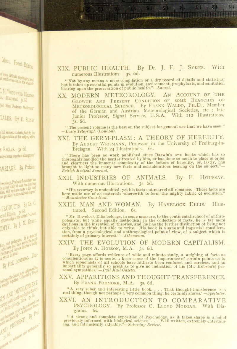 XIX. PUBLIC HEALTH. By Dr. J. F. J. Sykes. With numerous Illustrations. 3s. 6d. “Not by any means a mere compilation or a dry record of details and statistics, but it takes up essential points in evolution, enviionment, prophylaxis, and sanitation bearing upon the preservation of public health.—Lancet. XX. MODERN METEOROLOGY. An Account of the Growth and Present Condition of some Bkanches of Meteorological Science. I!y P’rank Waldo, Pii.D., Member of the German and Austrian Meteorological Societies, etc ; late Junior Professor, Signal Service, U.S.A. With 112 Illustrations. 3s. 6d. “ Tlie present volume is the best on the subject for general use that we have seen. —Daily Teleyraph (London). XXL THE GERM-PLASM: A THEORY OF HEREDITY. By August Wf.ismann, Professor in the University of Freiburg-in- Breisgau. With 24 Illustrations. 6s. “ There has been no work published since Darwin’s own books which has so thoroughly bandied the matter treated by him, or has done so much to place iii order and clearness the immense complexity of the factors of hereiiity, or, lastly, has brought to light so many new facts and considerations bearing on the subject.”— British Medical Journal. XXII. INDUSTRIES OF ANIMALS. By F. Houssay. With numerous Illustrations. 3s 6d. “ His accuracy is undoubted, yet his facts out-marvel all romance. These facts are here made use of as materials wherewith to form the mighty fabric of evolution.” —Manchester Guardian. XXIII. MAN AND WOMAN. By Havelock Ellis. Illus- trated. Second Edition. 6s. “ .Mr Havelock Ellis belongs, in some measure, to the continental school of anthro- pologists; but while equally methodical in the collection of facts, he is far more cautious in the invention of theories, and he has the further distinction of being not only able to think, but able to write. His book is a sane and impartial considera- tion, from a psychological and anthropological point of view, of a subject which is certainly of primary interest.”—A f/ieiuKum. XXIV. THE EVOLUTION OF MODERN CAPITALISM. By John A. Hobson, M.A. 3s. 6d. “Every page affords evidence of wide and minute study, a weighing of facts as conscientious as it is acute, a keen sense of the importance of certain points as to which economists of all schools have hitlierto been confused and careless, and an impartiality generally so great as to give no indication of his [Mr. Hobson's] per- sonal sympathies.”—Puff Mall Gazette. XXV. APPARITIONS AND THOUGHT-TRANSFERENCE. By Frank Podmore, M.A. 3s. 6d. “ A very sober and interesting little book. . . . That thought-transference is a real thing, though not perhaps a very common thing, he certainly shows.”—i;pectator. XXVI. AN INTRODUCTION TO COMPARATIVE PSYCHOLOGY. By Professor C. Lloyd Morgan. With Dia- grams. 6s. “ A strong and complete exposition of Psychology, ns it takes shape in a niiml jneviously informed with biological science. . . . Well written, extremely entettain- ing, and intrinsically valuable.”—Nntiodoi/ itcriew.