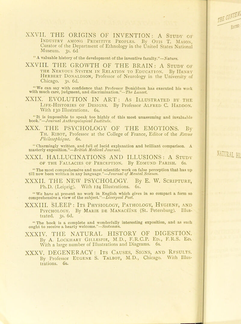 XXVII. THE ORIGINS OF INVENTION; A Studv or Industry among Primitive Peoples. By Oris T. Mason, Curator of the Department of Ethnology in the United States National Museum. 3s. 6d “ A valuable history of the development of the inventive facuity.”—Nature, XXVIII. THE GROWTH OF THE BRAIN: A Study of THE Nervous System in Relation to Education. By Henry Herbert Do.naldson, Professor of Neurology in the University of Chicago. 3s. 6d. “We can say with confidence that Professor Donaldson has executed his woik with much care, judgment, and discrimination.”—TAe Lancet. XXIX. EVOLUTION IN ART: As Illustrated by the Ijfe-Histories of Designs. By Professor Alfred C. Haddon. With 130 Illustrations. 6s. “It is impossible to speak too highly of this most unassuming and invaluable book.”—Journal Anthropological Institute. XXX. THE PSYCHOLOGY OF THE EMOTIONS. By Th. Ribot, Professor at the College of France, Editor of the Revue Philosophiqiie. 6s. “Charmingly written, and full of lucid explanation and brilliant comparison. A masterly exposition.”—British Medical Journal. XXXI. HALLUCINATIONS AND ILLUSIONS; A Study OF THE Fallacies of Perception. By Edmund Parish. 6s. “ The most comprehensive and most scientific work on false perception that has up till now been written in any language.”—J^ouruaf of Mental Science. XXXII. THE NEW PSYCHOLOGY. By E. W. Scripture, Ph.D. (Leipzig). With 124 Illustrations. 6s. “We have at present no work in English which gives in so compact a form so comprehensive a view of the subject.”—Liverpool Post. XXXIII. SLEEP : Its Physiology, Pathology, Hygiene, and Psychology. By Marie de MANACiSiNE (St. Petersburg). Illus- trated. 3s. 6d. “ The book is a complete and wonderfully interesting exposition, and as such ought to receive a hearty welcome.”—Scotsman. XXXIV. THE NATURAL HISTORY OF DIGESTION. By A. Lockhart Gillespie, M.D., F.R.C.P. Ed., F.R.S. Ed. With a large number of Illustrations and Diagrams. 6s. XXXV. DEGENERACY: Its Causes, Signs, and Results. By Professor Eugene S. Talbot, M.D., Chicago. With Illus- trations. 6s.