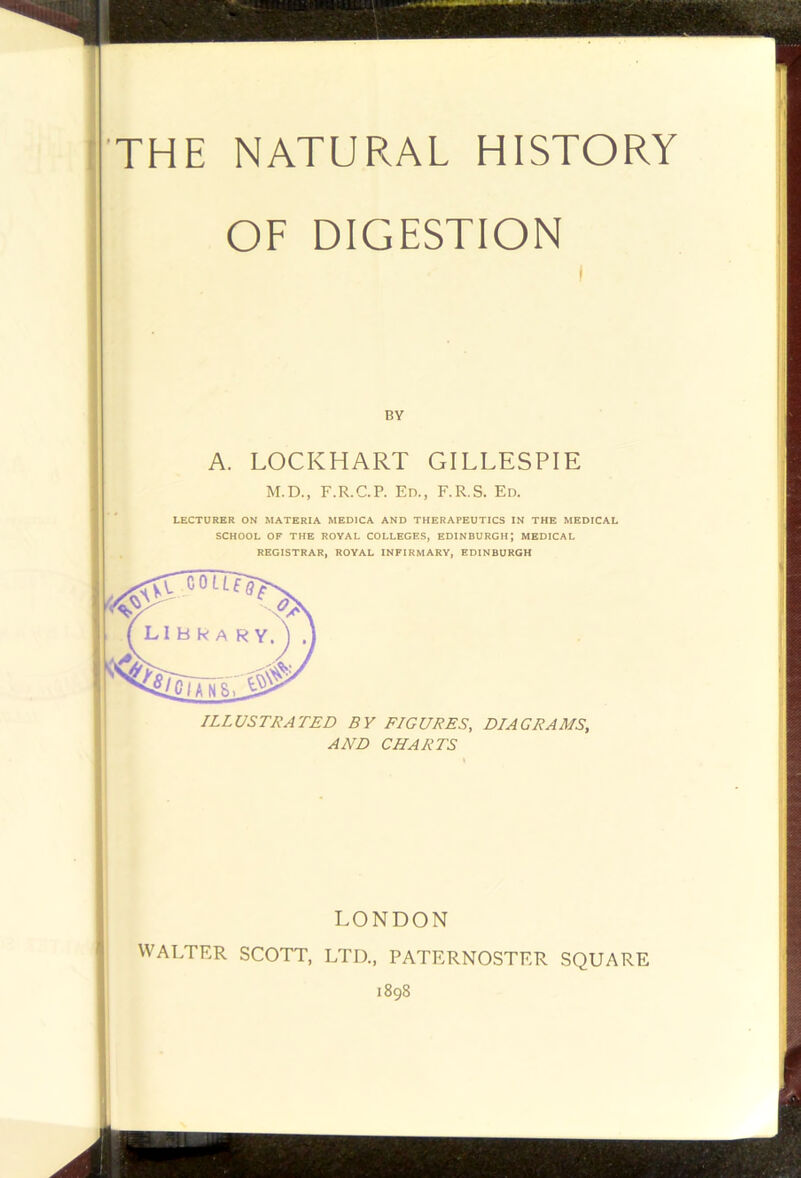 THE NATURAL HISTORY OF DIGESTION BY A. LOCKHART GILLESPIE M.D., F.R.C.P. Ed., F.R.S. Ed. LECTURER ON MATERIA MEDICA AND THERAPEUTICS IN THE MEDICAL SCHOOL OF THE ROYAL COLLEGES, EDINBURGH; MEDICAL REGISTRAR, ROYAL INFIRMARY, EDINBURGH ILLUSTRATED BY FIGURES, DIAGRAMS, AND CHARTS LONDON WALTER SCOTT, LTD., PATERNOSTER SQUAR 1898 L 'If '- E