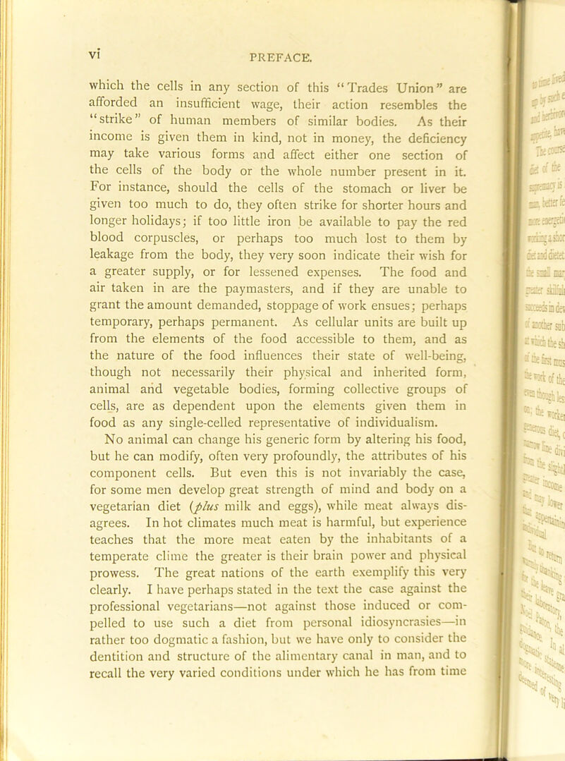 which the cells in any section of this “Trades Union” are afforded an insufficient wage, their action resembles the “strike” of human members of similar bodies. As their income is given them in kind, not in money, the deficiency may take various forms and affect either one section of the cells of the body or the whole number present in it. For instance, should the cells of the stomach or liver be given too much to do, they often strike for shorter hours and longer holidays; if too little iron be available to pay the red blood corpuscles, or perhaps too much lost to them by leakage from the body, they very soon indicate their wish for a greater supply, or for lessened expenses. The food and air taken in are the paymasters, and if they are unable to grant the amount demanded, stoppage of work ensues; perhaps temporary, perhaps permanent. As cellular units are built up from the elements of the food accessible to them, and as the nature of the food influences their state of well-being, though not necessarily their physical and inherited form, animal arid vegetable bodies, forming collective groups of cells, are as dependent upon the elements given them in food as any single-celled representative of individualism. No animal can change his generic form by altering his food, but he can modify, often very profoundl)', the attributes of his component cells. But even this is not invariably the case, for some men develop great strength of mind and body on a vegetarian diet {plus milk and eggs), while meat always dis- agrees. In hot climates much meat is harmful, but experience teaches that the more meat eaten by the inhabitants of a temperate clime the greater is their brain power and physical prowess. The great nations of the earth exemplify this very clearly. I have perhaps stated in the text the case against the professional vegetarians—not against those induced or com- pelled to use such a diet from personal idiosyncrasies—in rather too dogmatic a fashion, but we have only to consider the dentition and structure of the alimentary canal in man, and to recall the very varied conditions under which he has from time