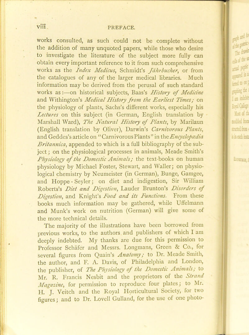 works consulted, as such could not be complete without the addition of many unquoted papers, while those who desire to investigate the literature of the subject more fully can obtain every important reference to it from such comprehensive works as the Index Medicus, Schmidt’s Jdhrbucher^ or from the catalogues of any of the larger medical libraries. Much information may be derived from the perusal of such standard works as:—on historical subjects, Baas’s History of Medicine and Withington’s Medical History from the Earliest Times; on the physiology of plants, Sachs’s different works, especially his Lectures on this subject (in German, English translation by Marshall Ward), The Natural History of Plants, by Marilaun (English translation by Oliver), Darwin’s Carnivorous Plants, and Geddes’s article on “Carnivorous Plants” in [heEncyclofcedia Britannica, appended to which is a full bibliography of the sub- ject ; on the physiological processes in animals, Meade Smith’s Physiology of the Domestic Animals; the text-books on human physiology by Michael Foster, Stewart, and Waller; on physio- logical chemistry by Neumeister (in German), Bunge, Gamgee, and Hoppe - Seyler; on diet and indigestion. Sir William Roberts’s Diet and Digestion, Lauder Brunton’s Disorders of Digestion, and Knight’s Pood and its Functions. From these books much information may be gathered, while Uffelmann and Munk’s work on nutrition (German) will give some of the more technical details. The majority of the illustrations have been borrowed from previous works, to the authors and publishers of which I am deeply indebted. My thanks are due for this permission to Professor Schafer and Messrs. Longmans, Green & Co., for several figures from Quain’s Anatomy; to Dr. Meade Smith, the author, and F. A. Davis, of Philadelphia and London, the publisher, of The Physiology of the Domestic Animals; to Mr. R. Francis Nesbit and the proprietors of the Strand Magazine, for permission to reproduce four plates; to Mr. H. J. Veitch and the Royal Hprticultural Society, for two figures; and to Dr. Lovell Gulland, for the use of one photo-