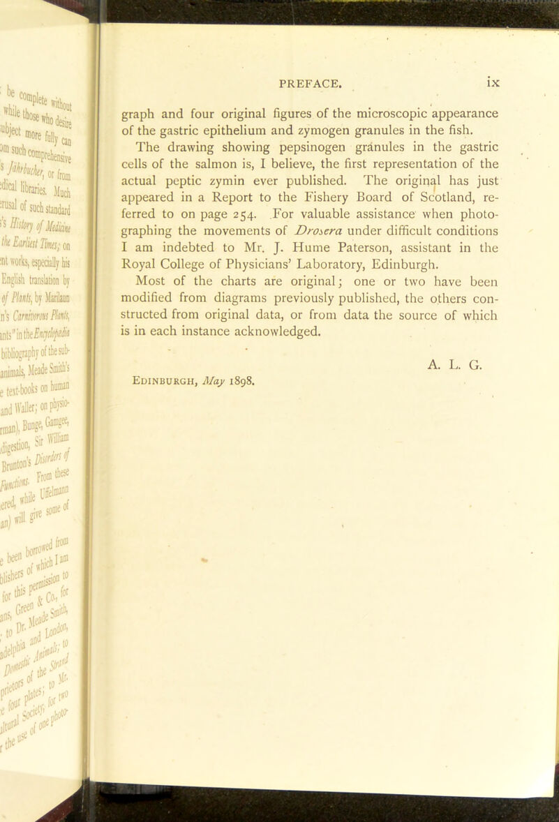 graph and four original figures of the microscopic appearance of the gastric epithelium and zymogen granules in the fish. The drawing showing pepsinogen granules in the gastric cells of the salmon is, I believe, the first representation of the actual peptic zymin ever published. The origirtal has just appeared in a Report to the Fishery Board of Scotland, re- ferred to on page 254. For valuable assistance when photo- graphing the movements of Droi,era under difficult conditions I am indebted to Mr. J. Hume Paterson, assistant in the Royal College of Physicians’ Laboratory, Edinburgh. Most of the charts are original; one or two have been modified from diagrams previously published, the others con- structed from original data, or from data the source of which is in each instance acknowledged. Edinburgh, May 1898. A. L. G.