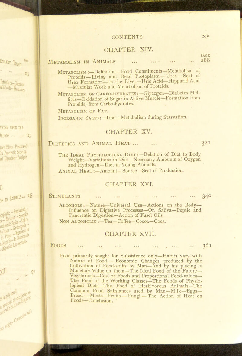 CHAPTER XIV. PAGE Met.^bolism in Animals ... ••• 288 Metabolism :—Definition—Food Constituents—Metabolism of Proteids —Living and Dead Protoplasm —Urea—Seat of Urea Formation—In the Liver—Uric Acid—Hippurid Acid —Muscular Work and Metabolism of Proteids. Metabolism of Carbo-hydrates:—Glycogen—Diabetes Mel- litus—Oxidation of Sugar in Active Muscle—Formation from Proteids, from Carbo-hydrates. Metabolism of Fat. Inorganic Salts:—Iron—Metabolism during Starvation. CHAPTER XV. Dietetics and Animal He.at ... ... ... ... 321 The Ideal Physiological Diet :—Relation of Diet to Body Weight—Variations in Diet—Necessary Amounts of Oxygen and Hydrogen—Diet in Young Animals. Ani.mal Heat :—Amount—Source—Seat of Production. CHAPTER XVI. Stimulants ... .... ... ... ... ... 340 Alcohols:—Nature—Universal Use—Actions on the Body— Influence on Digestive Processes—On Saliva—Peptic and Pancreatic Digestion—Action of Fusel Oils. Non-Alcoholic :—Tea—Coffee—Cocoa—Coca. CHAPTER XVII. Foods ... .. ... ... ... 361 Food primarily sought for Subsistence only—Habits vary with Nature of Food — Economic Changes produced by the Cultivation of Food stuffs by Man—And by his placing a Monetary Value on them—The Ideal Food of the Future— Vegetarians—Cost of Foods and Proportional Food-values— The Food of the Working Classes—The P'oods of Physio- logical Diets—The Food of Herbivorous Animals—The Common Food Substances used by Man—Milk—Eggs— Bread — Meats—Fruits — P'ungi — The Action of Heat on Foods—Conclusion.