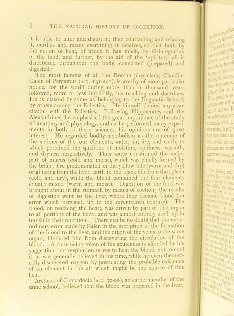 it is able to alter and digest it; then contracting and relaxing it, curdles and mixes everything it receives, so that both by the action of heat, of which it has much, by disintegration of the food, and further, by the aid of the ‘spiritus,’ all is distributed throughout the body, concocted (prepared) and digested.” The most famous of all the Roman physicians, Claudius Galen of Pergamus (a.d. i31-201), is worthy of more particular notice, for the world during more than a thousand years followed, more or less implicitly, his teaching and doctrines. He is classed by some as belonging to the Dogmatic School, by others among the Eclectics. He himself denied any asso- ciation with the Eclectics. Following Hippocrates and the Alexandrines, he emphasised the great importance of the study of anatomy and physiology, and as he performed many experi- ments in both of these sciences, his opinions are of great interest. He regarded bodily metabolism as the outcome of the actions of the four elements, water, air, fire, and earth, to which pertained the qualities of moisture, coldness, warmth, and dryness respectively. Thus water constituted the major part of mucus (cold and moist), Avhich was chiefly formed by the brain; fire predominated in the yellow bile (warm and drj-) originating from the liver, earth in the black bile from the spleen (cold and dry), while the blood contained the four elements equally mixed (warm and moist). Digestion of the food was brought about in the stomach by means of coction; the results of digestion went to the liver, where they became blood (an error which persisted up to the seventeenth century). The blood, on reaching the heart, was driven by part of that organ to all portions of the body, and was almost entirely used up in transit in their nutrition. There can be no doubt that the extra- ordinary error made by Galen in the ascription of the formation of the blood to the liver, and the origin of the veins to the same organ, hindered him from discovering the circulation of the blood. A convincing token of his acuteness is afforded by his suggestion that respiration serves to heat the blood, not to cool it, as was generally believed in his time, while he even theoreti- cally discovered oxygen by postulating the probable existence of an element in the air which might be the source of this heat. Aretaeus of Cappadocia (a.d. 30-90), an earlier member of the same school, believed that the blood was prepared in the liver.