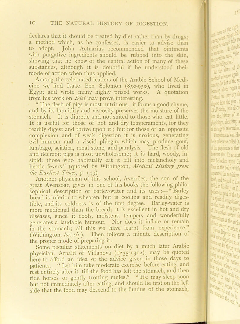declares that it should be treated by diet rather than by drugs; a method which, as he confesses, is easier to advise than to adopt. John Actuarius recommended that ointments with purgative ingredients should be rubbed into the skin, showing that he knew of the central action of many of these substances, although it is doubtful if he understood their mode of action when thus applied. Among the celebrated leaders of the Arabic School of Medi- cine we find Isaac Ben Solomon (850-950), who lived in Egypt and wrote many highly prized works. A quotation from his work on Diet may prove interesting. “ The flesh of pigs is most nutritious; it forms a good chyme, and by its humidity and viscosity preserves the moisture of the stomach. It is diuretic and not suited to those who eat little. It is useful for those of hot and dry temperaments, for they readily digest and thrive upon it; but for those of an opposite complexion and of weak digestion it is noxious, generating evil humour and a viscid phlegm, which may produce gout, lumbago, sciatica, renal stone, and paralysis. The flesh of old and decrepit pigs is most unwholesome; it is hard, woody, in- sipid; those who habitually eat it fall into melancholy and hectic fevers ” (quoted by Withington, Medical History from the Earliest Times, p. 149). Another physician of this school, Averrdes, the son of the great Avenzoar, gives in one of his books the following philo- sophical description of barley-water and its uses:—“Barley bread is inferior to wheaten, but is cooling and readily diges- tible, and its coldness is of the first degree. Barley-water is more medicinal than the bread; it is excellent in hot and dr}- diseases, since it cools, moistens, tempers and wonderfully generates a laudable humour. Nor does it inflate or remain in the stomach; all this we have learnt from experience” (Withington, loc. cit.). Then follows a minute description of the proper mode of preparing it. Some peculiar statements on diet by a much later Arabic physician, Arnald of Villanova (r235-i3i2), may be quoted here to afford an idea of the advice given in those days to patients. “ Let him take moderate exercise before eating, and rest entirely after it, till the food has left the stomach, and then ride horses or gently trotting mules.” “ He may sleep soon but not immediately after eating, and should lie first on the left side that the food may descend to the fundus of the stomach.