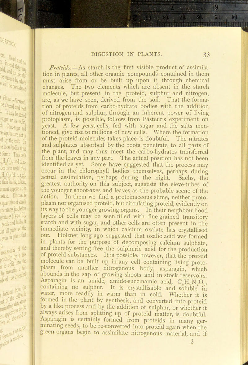 ^ *ill be r fknts- i stored is inolin^ 'iigataod In QlUlDi iiibotli ij?). Frofeids.—As starch is the first visible product of assimila- tion in plants, all other organic compounds contained in them must arise from or be built up upon it through chemical changes. The two elements which are absent in the starch molecule, but present in the proteid, sulphur and nitrogen, are, as we have seen, derived from the soil. That the forma- tion of proteids from carbo-hydrate bodies with the addition of nitrogen and sulphur, through an inherent power of living protoplasm, is possible, follows from Pasteur’s experiment on yeast. A few yeast-cells, fed with sugar and the salts men- tioned, give rise to millions of new cells. Where the formation of the proteid molecules takes place is doubtful. The nitrates and sulphates absorbed by the roots penetrate to all parts of the plant, and may thus meet the carbo-hydrates transferred from the leaves in any part. The actual position has not been identified as yet. Some have suggested that the process may occur in the chlorophyll bodies themselves, perhaps during actual assimilation, perhaps during the night. Sachs, the greatest authority on this subject, suggests the sieve-tubes of the younger shoot-axes and leaves as the probable scene of the action. In them we find a proteinaceous slime, neither proto- plasm nor organised proteid, but circulating proteid, evidently on its way to the younger growing organs. In their neighbourhood layers of cells may be seen filled with fine-grained transitory starch and with sugar, and other cells are often present in the immediate vicinity, in which calcium oxalate has crystallised out. Holzner long ago suggested that oxalic acid was formed in plants for the purpose of decomposing calcium sulphate, and thereby setting free the sulphuric acid for the production of proteid substances. It is possible, however, that the proteid molecule can be built up in any cell containing living proto- plasm from another nitrogenous body, asparagin, which abounds in the sap of growing shoots and in stock reservoirs. Asparagin is an amide, amido-succinamic acid, C^jHgNgOg, containing no sulphur. It is crystallisable and soluble in water, rnore readily in warm than in cold. Whether it is formed in the plant by synthesis, and converted into proteid by a like process and by the addition of sulphur, or whether it always arises from splitting up of proteid matter, is doubtful. Asparagin is certainly formed from proteids in many ger- minating seeds, to be re-converted into proteid again when the green organs begin to assimilate nitrogenous material, and if 3