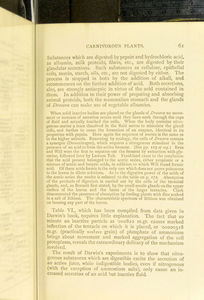 Substances which are digested by pepsin and hydrochloric acid, as albumin, milk proteids, fibrin, etc., are digested by their glandular secretions. Such substances as cellulose, epithelial cells, mucin, starch, oils, etc, are not digested by either. The process is stopped in both by the addition of alkali, and recommences on the further addition of acid. Both secretions, also, are strongly antiseptic in virtue of the acid contained in them. In addition to their power of preparing and absorbing animal proteids, both the mammalian stomach and the glands of Drosera can make use of vegetable albumins. When solid inactive bodies are placed on the glands of Drosera no move- ment or increase of secretion occurs until they have sunk through the caps of fluid and actually touched the cells. When the body contains nitro- genous matter a trace dissolved in the fluid serves to stimulate the gland cells, and further to cause the formation of an enzyme, identical in its properties with pepsin. Mere again the sequence of events is the same as in the higher animals. Reasoning by analogy, the cells of Drosera contain a zymogen (Droserinogen), which requires a nitrogenous stimulant in the presence of an acid to form the active ferment. (See pp. 119 Rees and Will were the first to separate out the ferment by extraction with gly- cerine, followed later by Lawson Tait. Frankland came to the conclusion that the acid present belonged to the acetic series, either propionic or a mixture of acetic and butyric acids, in addition to which Will found formic acid. Of these acids formic is the only one which does not prove poisonous to the leaves in dilute solutions. As to the digestive power of the acids of the acetic series the reader is referred to the table on p. 172. Absorption of the products of digestion is carried out by the cells of the terminal glands, and, as Bennett first stated, by the small sessile glands on the upper surface of the leaves and the bases of the larger tentacles. Clark demonstrated the presence of absorption by feeding plants with flies soaked in a salt of lithium. The characteristic spectrum of lithium was obtained on burning any part of the leaves. Table VI., which has been compiled from data given in Darwin’s book, requires little explanation. The fact that so minute an inactive particle as '000822 m.gr. causes marked inflection of the tentacle on which it is placed, or '00000328 (practically -isitslTSTsis grain) of phosphate of ammonium brings about movement and marked aggregation of the cell protoplasm, reveals the extraordinary delicacy of the mechanism involved. The result of Darwin’s experiments is to show that nitro- genous substances which are digestible excite the secretion of an active juice, while indigestible bodies, even if nitrogenous (with the exception of ammonium salts), only cause an in- creased secretion of an acid but inactive fluid.
