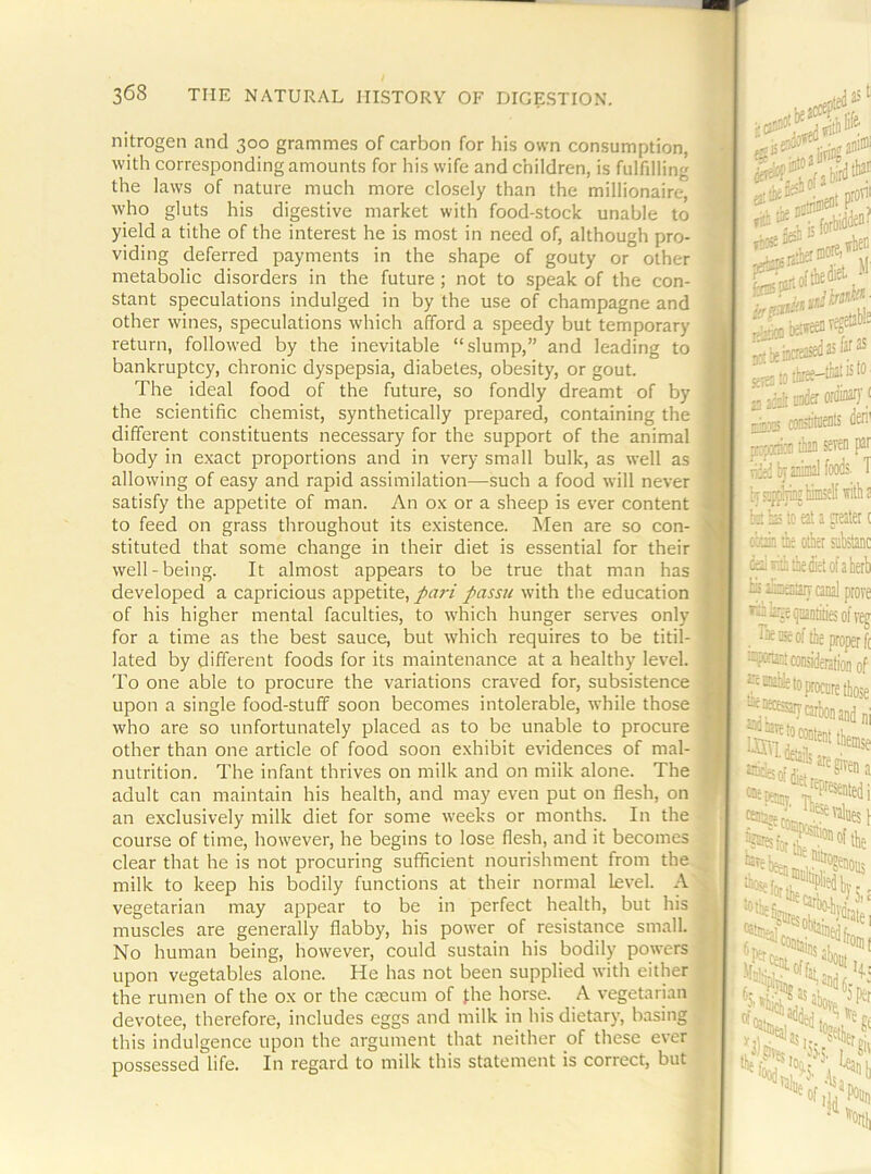 nitrogen and 300 grammes of carbon for his own consumption, with corresponding amounts for his wife and children, is fulfilling the laws of nature much more closely than the millionaire, who gluts his digestive market with food-stock unable to yield a tithe of the interest he is most in need of, although pro- viding deferred payments in the shape of gouty or other metabolic disorders in the future ; not to speak of the con- stant speculations indulged in by the use of champagne and other wines, speculations which afford a speedy but temporary return, followed by the inevitable “slump,” and leading to bankruptcy, chronic dyspepsia, diabetes, obesity, or gout. The ideal food of the future, so fondly dreamt of by the scientific chemist, synthetically prepared, containing the different constituents necessary for the support of the animal body in exact proportions and in very small bulk, as well as allowing of easy and rapid assimilation—such a food will never satisfy the appetite of man. An ox or a sheep is ever content to feed on grass throughout its existence. Men are so con- stituted that some change in their diet is essential for their well-being. It almost appears to be true that man has developed a capricious appetite, pari passu with the education of his higher mental faculties, to which hunger serves only for a time as the best sauce, but which requires to be titil- lated by different foods for its maintenance at a healthy level. To one able to procure the variations craved for, subsistence upon a single food-stuff soon becomes intolerable, while those who are so unfortunately placed as to be unable to procure other than one article of food soon exhibit evidences of mal- nutrition. The infant thrives on milk and on milk alone. The adult can maintain his health, and may even put on flesh, on an exclusively milk diet for some weeks or months. In the course of time, however, he begins to lose flesh, and it becomes clear that he is not procuring sufficient nourishment from the milk to keep his bodily functions at their normal level. A vegetarian may appear to be in perfect health, but his muscles are generally flabby, his power of resistance small. No human being, however, could sustain his bodily powers upon vegetables alone. He has not been supplied with either the rumen of the ox or the caecum of the horse. A vegetarian devotee, therefore, includes eggs and milk in his dietary, basing this indulgence upon the argument that neither of these ever possessed life. In regard to milk this statement is correct, but if*?, « gjatottee-lMtislo a -pji onder ordinal)'' niw cMitweDls den' prcvonia ta se^i' h-T.Viiizliiniselfwtli! / It ^ V te h; 10 eat a neater ( obii the otk substanc the diet of a herb aenaiT canal prove : (pantities of v^ eoftlie|ffoperf( Mn.Ntfiprjhnn rtt 0 procore thos of ose ni Sate gifena ^^Pfesentedi '•aloes 1 of the 5i t %drate ^roini 4; “5 per ‘it