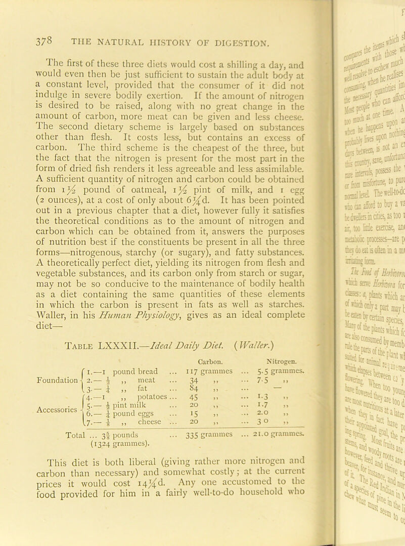 The first of these three diets would cost a shilling a day, and would even then be just sufficient to sustain the adult body at a constant level, provided that the consumer of it did not indulge in severe bodily exertion. If the amount of nitrogen is desired to be raised, along with no great change in the amount of carbon, more meat can be given and less cheese. The second dietary scheme is largely based on substances other than flesh. It costs less, but contains an excess of carbon. The third scheme is the cheapest of the three, but the fact that the nitrogen is present for the most part in the form of dried fish renders it less agreeable and less assimilable. A sufficient quantity of nitrogen and carbon could be obtained from pound of oatmeal, pint of milk, and i egg (2 ounces), at a cost of only about 6^d. It has been pointed out in a previous chapter that a diet, however fully it satisfies the theoretical conditions as to the amount of nitrogen and carbon which can be obtained from it, answers the purposes of nutrition best if the constituents be present in all the three forms—nitrogenous, starchy (or sugary), and fatty substances. A theoretically perfect diet, yielding its nitrogen from flesh and vegetable substances, and its carbon only from starch or sugar, may not be so conducive to the maintenance of bodily health as a diet containing the same quantities of these elements in which the carbon is present in fats as well as starches. Waller, in his Human Physiology, gives as an ideal complete diet— Table LXXXII.—Ideal Daily Diet. (JValler.) Carbon. Nitrogen. —I pound bread 117 grammes 5.5 grammes. Foundation I 'y — i ,, meat 34 75 .. 3- — i ,, fat S4 >1 — f4- —I ,, potatoes... 45 ... 1-3 Accessories - 5- 6. — ^ pint milk — J pound eggs 20 ,, 15 ... 1.7 ... 2.0 ,, [7- — ^ ,, cheese ... 20 ,, 30 Total . • 3f pounds 335 grammes ... 21.0 ijranimes. (1324 grammes). This diet is both liberal (giving rather more nitrogen and carbon than necessary) and somewhat costly; at the current prices it would cost i4j{d. Any one accustomed to the food provided for him in a fairly well-to-do household who