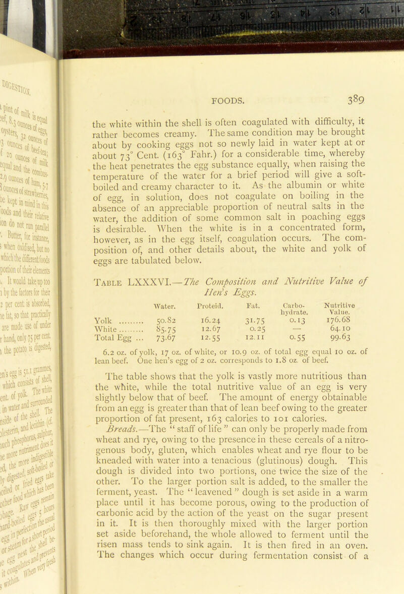 the white within the shell is often coagulated with difficulty, it rather becomes creamy. The same condition may be brought about by cooking eggs not so newly laid in water kept at or about 73° Cent. (163° Fahr.) for a considerable time, whereby the heat penetrates the egg substance equally, when raising the temperature of the water for a brief period will give a soft- boiled and creamy character to it. As the albumin or white of egg, in solution, does not coagulate on boiling in the absence of an appreciable proportion of neutral salts in the water, the addition of some common salt in poaching eggs is desirable. When the white is in a concentrated form, however, as in the egg itself, coagulation occurs. The com- position of, and other details about, the white and yolk of eggs are tabulated below. Table LXXXVI.—The Composition and Nutritive Value of Hen's Eggs. AVater. Pioteiil. Fat. Carbo- Nutritive byiliate. Value. Yolk 50.82 16.24 31-75 0.13 176.68 While 85.75 12.67 0.25 — 64.10 Total Egfj... 73.67 12.55 12.11 0.55 99.63 6.2 oz. of yolk, 17 oz. of while, or 10.9 oz. of total egg equal 10 oz. of lean beef. One hen’s egg of 2 oz. corresponds to 1.8 oz. of beef. The table shows that the yolk is vastly more nutritious than the white, while the total nutritive value of an egg is very slightly below that of beef. The amount of energy obtainable from an egg is greater than that of lean beef owing to the greater proportion of fat present, 163 calories to loi calories. Breads.—The “ staff of life ” can only be properly made from wheat and rye, owing to the presence in these cereals of a nitro- genous body, gluten, which enables wheat and rye flour to be kneaded with ivater into a tenacious (glutinous) dough. This dough is divided into two portions, one twice the size of the other. To the larger portion salt is added, to the smaller the ferment, yeast. The “ leavened ” dough is set aside in a warm place until it has become porous, owing to the production of carbonic acid by the action of the yeast on the sugar present in it. It is then thoroughly mixed with the larger portion set aside beforehand, the whole allowed to ferment until the risen mass tends to sink again. It is then fired in an oven. The changes which occur during fermentation consist of a