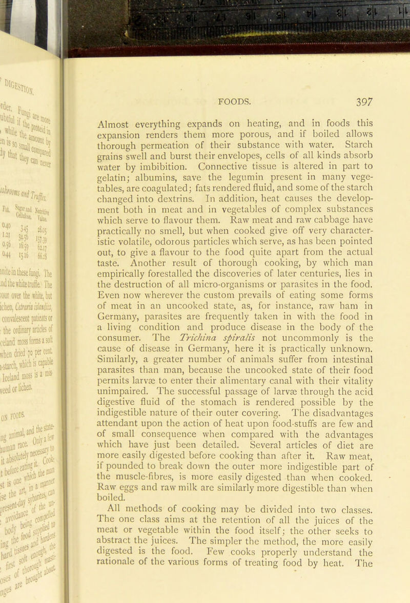 Almost everything expands on heating, and in foods this expansion renders them more porous, and if boiled allows thorough permeation of their substance with water. Starch grains swell and burst their envelopes, cells of all kinds absorb water by imbibition. Connective tissue is altered in part to gelatin; albumins, save the legumin present in many vege- tables, are coagulated; fats rendered fluid, and some of the starch changed into dextrins. In addition, heat causes the develop- ment both in meat and in vegetables of complex substances which serve to flavour them. Raw meat and raw cabbage have practically no smell, but when cooked give off very character- istic volatile, odorous particles which serve, as has been pointed out, to give a flavour to the food quite apart from the actual taste. Another result of thorough cooking, by which man empirically forestalled the discoveries of later centuries, lies in the destruction of all micro-organisms or parasites in the food. Even now wherever the custom prevails of eating some forms of meat in an uncooked state, as, for instance, raw ham in Germany, parasites are frequently taken in with the food in a living condition and produce disease in the body of the consumer. The Trichina spiralis not uncommonly is the cause of disease in Germany, here it is practically unknown. Similarly, a greater number of animals suffer from intestinal parasites than man, because the uncooked state of their food permits larvae to enter their alimentary canal with their vitality unimpaired. The successful passage of larvae through the acid digestive fluid of the stomach is rendered possible by the indigestible nature of their outer covering. The disadvantages attendant upon the action of heat upon food-stuffs are few and of small consequence when compared with the advantages which have just been detailed. Several articles of diet are more easily digested before cooking than after it. Raw meat, if pounded to break down the outer more indigestible part of the muscle-fibres, is more easily digested than when cooked. Raw eggs and raw milk are similarly more digestible than when boiled. All methods of cooking may be divided into two classes. The one class aims at the retention of all the juices of the meat or vegetable within the food itself; the other seeks to abstract the juices. The simpler the method, the more easily digested is the food. Few cooks properly understand the rationale of the various forms of treating food by heat The