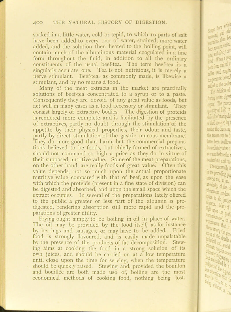 soaked in a little water, cold or tepid, to which lo parts of salt have been added to every loo of water, strained, more water added, and the solution then heated to the boiling point, will contain much of the albuminous material coagulated in a fine form throughout the fluid, in addition to all the ordinary constituents of the usual beef-tea. The term beef-tea is a singularly accurate one. Tea is not nutritious, it is merely a nerve stimulant. Beef-tea, as commonly made, is likewise a stimulant, and by no means a food. Many of the meat extracts in the market are practically solutions of beef-tea concentrated to a syrup or to a paste. Consequently they are devoid of any great value as foods, but act well in many cases as a food accessory or stimulant. They consist largely of extractive bodies. The digestion of proteids is rendered more complete and is facilitated by the presence of extractives, partly no doubt through the stimulation of the appetite by their physical properties, their odour and taste, partly by direct stimulation of the gastric mucous membrane. They do more good than harm, but the commercial prepara- tions believed to be foods, but chiefly formed of extractives, should not command so high a price as they do in virtue of their supposed nutritive value. Some of the meat preparations, on the other hand, are really foods of great value. Often this value depends, not so much upon the actual proportionate nutritive value compared with that of beef, as upon the ease with which the proteids (present in a fine state of division) can be digested and absorbed, and upon the small space which the extract occupies. In several of the preparations lately offered to the public a greater or less part of the albumin is pre- digested, rendering absorption still more rapid and the pre- parations of greater utility. Frying ought simply to be boiling in oil in place of water. The oil may be provided by the food itself, as for instance by herrings and sausages, or may have to be added. Fried food is strongly flavoured, and is easily made unpalatable by the presence of the products of fat decomposition. Stew- ing aims at cooking the food in a strong solution of its own juices, and should be carried on at a low temperature until close upon the time for serving, when the temperature should be quickly raised. Stewing and, provided the bouillon and bouillee are both made use of, boiling are the most economical methods of cooking food, nothing being lost.