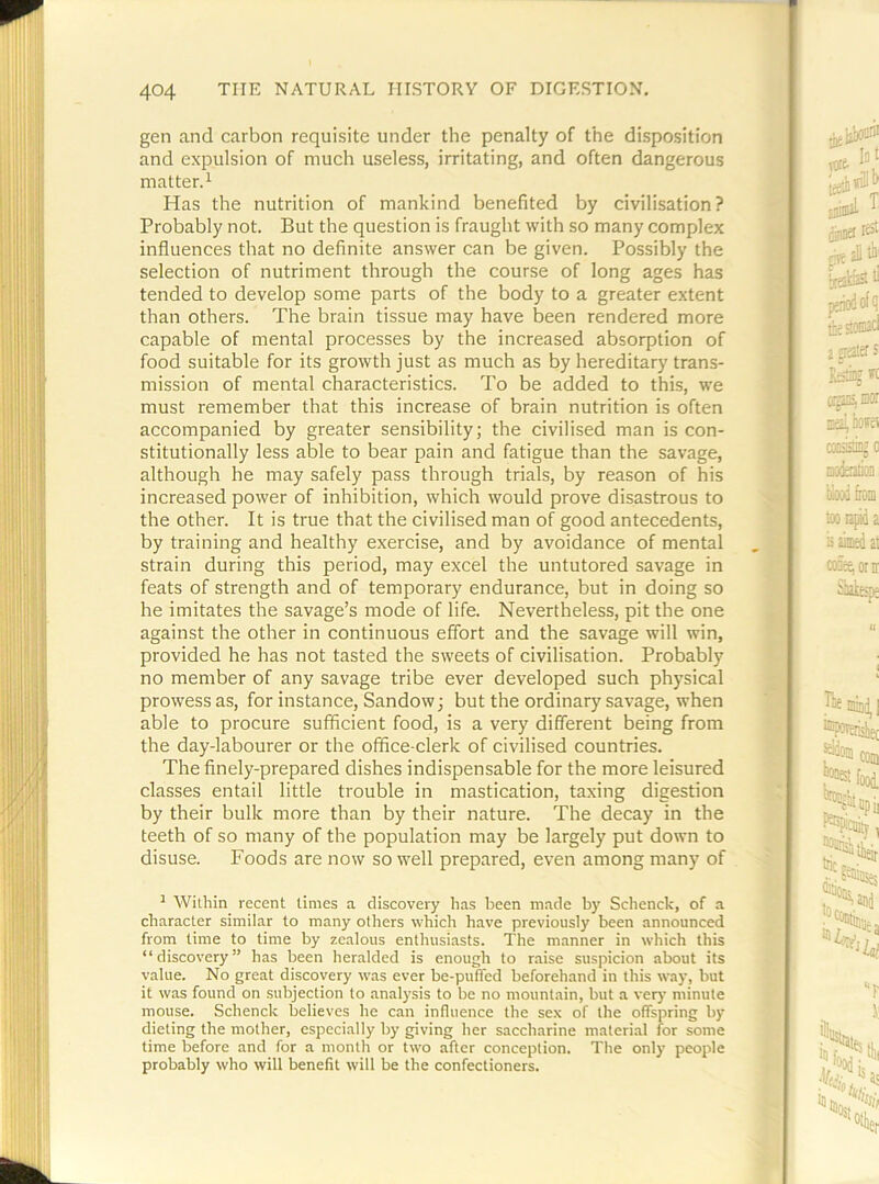 gen and carbon requisite under the penalty of the disposition and expulsion of much useless, irritating, and often dangerous matter. 1 Has the nutrition of mankind benefited by civilisation? Probably not. But the question is fraught with so many complex influences that no definite answer can be given. Possibly the selection of nutriment through the course of long ages has tended to develop some parts of the body to a greater extent than others. The brain tissue may have been rendered more capable of mental processes by the increased absorption of food suitable for its growth just as much as by hereditary trans- mission of mental characteristics. To be added to this, we must remember that this increase of brain nutrition is often accompanied by greater sensibility; the civilised man is con- stitutionally less able to bear pain and fatigue than the savage, although he may safely pass through trials, by reason of his increased power of inhibition, which would prove disastrous to the other. It is true that the civilised man of good antecedents, by training and healthy exercise, and by avoidance of mental strain during this period, may excel the untutored savage in feats of strength and of temporary endurance, but in doing so he imitates the savage’s mode of life. Nevertheless, pit the one against the other in continuous effort and the savage will win, provided he has not tasted the sweets of civilisation. Probably no member of any savage tribe ever developed such physical prowess as, for instance, Sandow; but the ordinary savage, when able to procure sufficient food, is a very different being from the day-labourer or the office-clerk of civilised countries. The finely-prepared dishes indispensable for the more leisured classes entail little trouble in mastication, taxing digestion by their bulk more than by their nature. The decay in the teeth of so many of the population may be largely put down to disuse. Foods are now so well prepared, even among many of ' Within recent times a discovery has been made by Schenck, of a character similar to many others which have previously been announced from time to time by zealous enthusiasts. The manner in which this “discovery” has been heralded is enough to raise suspicion about its value. No great discovery was ever be-puffed beforehand in this way, but it was found on subjection to analysis to be no mountain, but a very minute mouse. Schenck believes he can influence the sex of the offspring by dieting the mother, especially by giving her saccharine materi.al for some time before and for a month or two after conception. The only people probably who will benefit will be the confectioners.