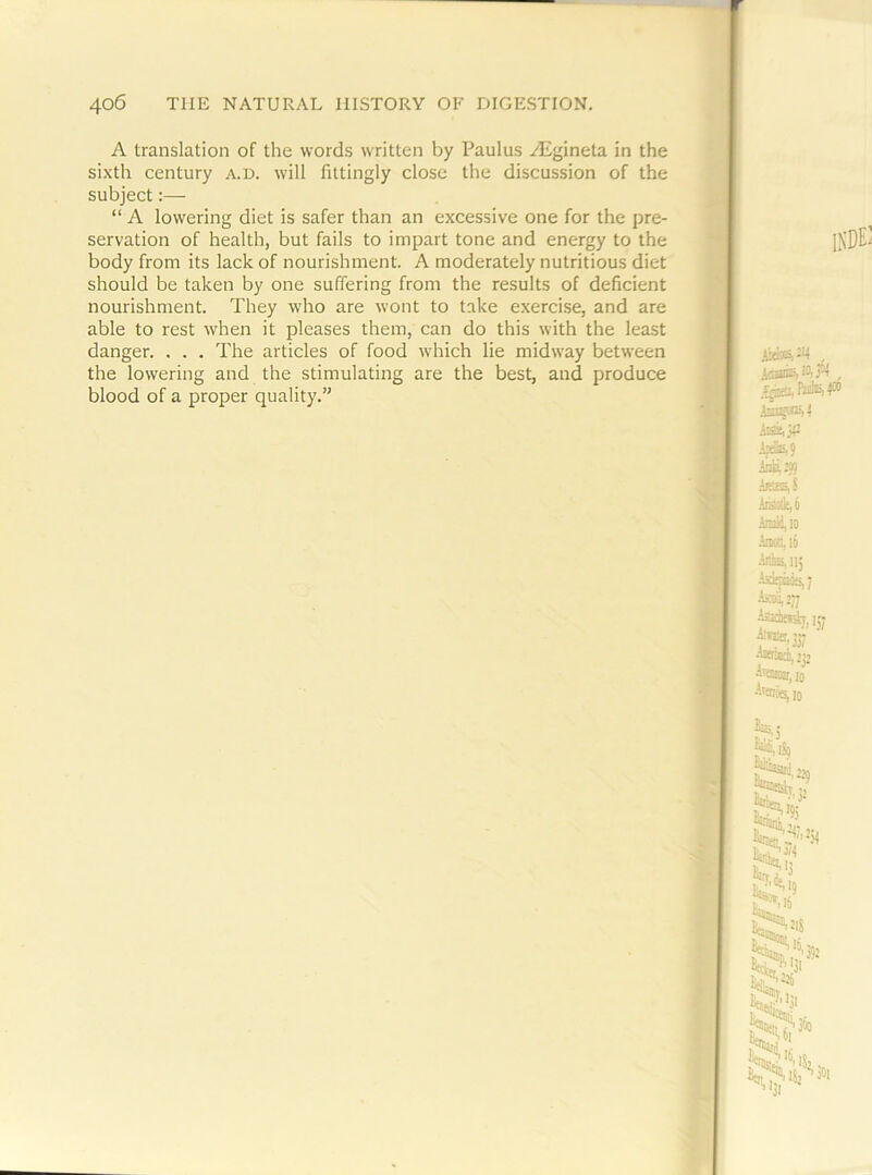 A translation of the words written by Paulus yEgineta in the sixth century a.d. will fittingly close the discussion of the subject:— “ A lowering diet is safer than an excessive one for the pre- servation of health, but fails to impart tone and energy to the body from its lack of nourishment. A moderately nutritious diet should be taken by one suffering from the results of deficient nourishment. They who are wont to take exercise, and are able to rest when it pleases them, can do this with the least danger. . . . The articles of food which lie midway between the lowering and the stimulating are the best, and produce blood of a proper quality.”