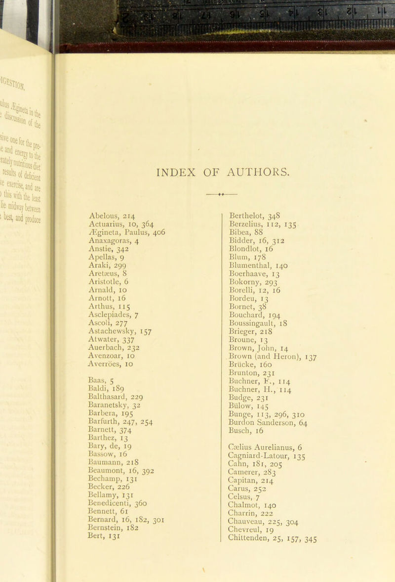 :*een t f f I Abelous, 214 Actuarius, 10, 364 A^gineta, Paulus, 406 Anaxagoras, 4 Anstie, 342 Apellas, 9 Araki, 299 Aretasus, 8 Aristotle, 6 Arnald, 10 Arnott, 16 Arthus, 115 Asclepiades, 7 Ascoli, 277 Astachewsky, 157 Atwater, 337 Auerbach, 232 Avenzoar, 10 Averrdes, 10 Baas, 5 Baldi, 189 Balthasard, 229 Baranetsky, 32 Barbera, 195 Barfurth, 247, 254 Barnett, 374 Barthez, 13 Bary, de, 19 Bassow, 16 Baumann, 218 Beaumont, 16, 392 Bechamp, 131 Becker, 226 Bellamy, 131 Benedicenti, 360 Bennett, 61 Bernard, 16, 182, 301 Bernstein, 182 Bert, 131 Berthelot, 34S Berzelius, 112, 135 Bibea, 88 Bidder, 16, 312 Blondlot, 16 Blum, 178 Blumenthal, 140 Boerhaave, 13 Bokorny, 293 Borelli, 12, 16 Bordeu, 13 Bornet, 38 Bouchard, 194 Boussingault, 18 Brieger, 218 Broune, 13 Brown, John, 14 Brown (and Heron), 137 Briicke, 160 Brunton, 231 Buchner, F., 114 Buchner, II., 114 Budge, 231 Billow, 145 Bunge, 113, 296, 310 Burdon Sanderson, 64 Busch, 16 Ctelius Aurelianus, 6 Cagniard-Latour, 135 Cahn, iSi, 205 Camerer, 283 Capitan, 214 Cams, 252 Celsus, 7 Chalmot, 140 Charrin, 222 Chauveau, 225, 304 Chevreul, 19 Chittenden, 25, 157, 345