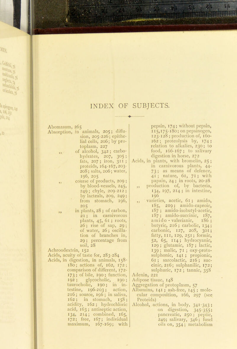I 'lES. ^®^ola,r6 INDEX OF SUBJECTS. Abomasum, 265 Absorption, in animals, 205; diffu- sion, 205-226; epithe- lial cells, 206; by pro- toplasm, 227 ,, of alcohol, 342 ; carbo- hydrates, 207, 305 ; fats, 207 ; iron, 311 ; proteids, 164-167,203- 208; salts, 206; water, 196, 205 ,, course of products, 209 ; by blood-vessels, 245, 249; chyle, 209-212; by lacteals, 209, 249; from stomach, 196, 205 ,, in plants, 28 ; of carbon, 21 ; in carnivorous plants, 45, 61 ; roots, 26; rise of sap, 29 ; of water, 26; oscilla- tion of branches in, 29; percentage from soil, 28 Achroodextrin, 152 Acids, acuity of taste for, 283-284 Acids, in digestion, in animals, 158- 180; actions of, 162, 172; comparison of different, 172- 173; of bile, 190; function, 192; glycocholic, 190; taurocholic, 190; in in- testine, 196-203; action, 216; source, 196; in saliva, 162; in stomach, 158; acidity, 162; hydrochloric acid, 163 ; anti.septic action, 134, 214; combined, 165, 172; free, 167; individual maximum, 167-169; with pepsin, 174; without pepsin, 115,175-180; on pepsinogen, 123-128 ; production of, 160- 162; proteolysis by, 174; relation to alkalies, 230; to food, 166-167; to salivary digestion in horse, 272 Acids, in plants, with bromelin, 25 ; in carnivorous plants, 44- 73; as means of defence, 41 ; nature, 61, 71 ; with papain, 24; in roots, 20-28 ,, production of, by bacteria, 134, 197, 214 ; in intestine, 196 ,, varieties, acetic, 61 ; amido, 185, 219; amido-caproic, 187 ; amido-isobutyl-acetic, 187; amido-succinic, 187, amido - valerianic, 186 ; butyric, 216; carbolic, 134; carbonic, 127, 20S, 301; fatty. III, 129, 251; formic, 52, 65, 114; hydrocyanic, 129; glutamic, 187; lactic, 139; malic, 71 ; oxy-proto- sulphonic, 141 ; propionic, 61 ; sarcolactic, 216 ; suc- cinic, 216; sulphanilic, 172; sulphuric, 172 ; tannic, 358 Adenin, 221 Adipose tissue, 148 Aggregation of protoplasm, 57 Albumins, 141 ; ash-free, 145 ; mole- cular composition, 166, 297 (see Proteids) Alcohol, actions, in body, 341-343; on digestion, 345-355: pancreatic, 250 ; peptic, 249; salivary, 346; fusel oils on, 354; metabolism