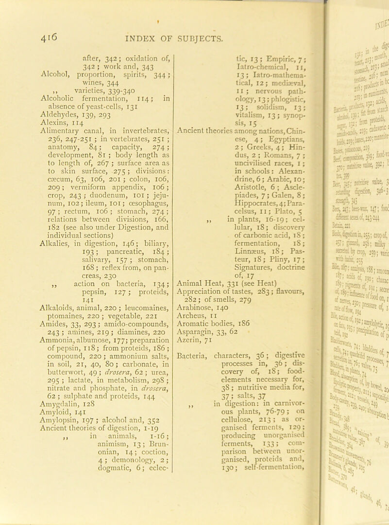 after, 342; oxidation of, 342 ; work and, 343 Alcohol, proportion, spirits, 344; wines, 344 ,, varieties, 339-340 Alcoholic fermentation, 114; in absence of yeast-cells, 131 Aldehydes, 139, 293 Alexins, 114 Alimentary canal, in invertebrates, 236, 247-251 ; in vertebrates, 251 ; anatomy, 84; capacity, 274; development, 81 ; body length as to length of, 267 ; surface area as to skin surface, 275; divisions: caecum, 63, 106, 201 ; colon, 106, 209; vermiform appendix, 106 ; crop, 243 ; duodenum, loi ; jeju- num, 102; ileum, loi; oesophagus, 97 ; rectum, 106 ; stomach, 274 ; relations between divisions, 166, 182 (see also under Digestion, and individual sections) Alkalies, in digestion, 146; biliary, 193; pancreatic, 184; salivary, 157 ; stomach, 168; reflex from, on pan- creas, 230 „ action on bacteria, 134; pepsin, 127 ; proteids, 141 Alkaloids, animal, 220 ; leucomaines, ptomaines, 220 ; vegetable, 221 Amides, 33, 293; amido-compounds, 243 ; amines, 219 ; diamines, 220 Ammonia, albumose, 177; preparation of pepsin, 118; from proteids, 186; compound, 220 ; ammonium salts, in soil, 21, 40, 80 ; carbonate, in butterwort, 49 ; drosera, 62 ; urea, 295 ; lactate, in metabolism, 29S ; nitrate and phosphate, in drosera, 62 ; sulphate and proteids, 144 Amygdalin, 128 Amyloid, 141 Amylopsin, 197 ; alcohol and, 352 Ancient theories of digestion, 1-19 ,, in animals, 1-16; animism, 13; Brun- onian, 14; coction, 4 ; demonology, 2; dogmatic, 6; eclec- tic, 13 ; Empiric, 7; latro-chemical, ii, 13; latro-mathema- tical, 12; medkeval, 11 ; nervous path- oIc«y. 13: phlogistic, 13; solidism, 13; vitalism, 13; synop- sis, 15 Ancient theories among nations, Chin- ese, 4; Egyptians, 2 ; Greeks, 4; Hin- dus, 2 ; Romans, 7 ; uncivilised races, i; in schools: Alexan- drine, 6; Arabic, 10; Aristotle, 6 ; Ascle- piades, 7 ; Galen, 8; Hippocrates, 4; Para- celsus, 11; I’lato, 5 ^ ,, in plants, 16-19; cel- lular, 18; discovery «; of carbonic acid, 18; g fermentation, 18; M Linnaeus, 18; Pas- H teur, 18; Pliny, 17; D Signatures, doctrine *1 of, 17 K Animal Heat, 331 (see Heat) B Appreciation of tastes, 283; flavours, B 2S2; of smells, 279 H Arabinose, 140 Archeus, 11 Aromatic bodies, 186 Asparagin, 33, 62 - S Azerin, 71 H Bacteria, characters, 36; digestive .H processes in, 36; dis- ^ covery of, 18; food- n elements necessary for, 38 ; nutritive media for, 37 ; salts, 37 ■ ,, in digestion: in camivor- ous plants, yS-yg; on H cellulose, 213 ; as or- B ganised ferments, 129; B producing unorganised ,B ferments, 133; com- B parison between unor- ganised, proteids and, T 130; self-fermentation, I’l te®^ ■' :iS rr aau-' .io;oiater.( jimitW> ■■ Sje, u5; Ktnlirf fes, J/J; bees-ni, 14; SstitESoL 215-1 ^221 ic^^sknij,2ji; t i~r, ^4, 25S; 1 sosH by mp, 255 S-Alyiaates,®; icidi ipoj ^'*?:i*e5ceoffoo Pfiajiitalio ^^’.•NnSd If