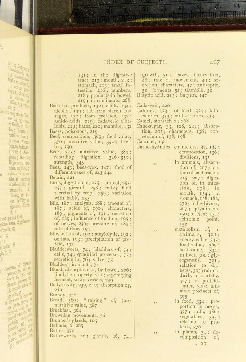 'S. ■ II. 5‘''i4 ■Hv.Hb- ™|2| RoiuaSij; JWtilisdi ]J(g^ j. ® sctoolii Alan' .5:Anlic,io; Anitotlt,6;Ask- llippomlB,4;Pm- ttbs,ii;Pbio,; I ia plxls, 16-1;; liihi, 18; feroy (ifditiMicEil,i5; feraentiM, 18; liams 18; iKr,i8;Pfey,i;; SiraalirBi 80®® of, I? foUS'lwW^ i( smell', 2/9 e, 140 i t t I i I { $ INDEX OF .SUBJECTS. 41/ 131; in the digestive tract, 213 ; mouth, 213 ; stomach, 213; small in- testine, 216 ; numbers, 218; products in bowel, 2ig; in ruminants, 26S Bacteria, products, 132; acids, 134; alcohol, 139 ; fat from starch and sugar, 132 ; from proteids, 132 ; amido-acids, 219; cadaveric alka- loids, 219; bases, 220; mannite, 132 Bases, poisonous, 219 Beef, composition, 369; food-value, 370; nutritive value, 392; beef- tea, 399 Beer, 345; nutritive value, 389; retarding digestion, 346 - 350 ; strength, 345 Bees, 243; bees-wax, 147 ; food of different sexes of, 243-244 Betain, 221 Birds, digestion in, 255 ; crop of, 255- 257; gizzard, 258; milky fluid secreted by crop, 259; variation with habit, 255 Bile, 187 ; analysis, 188 ; amount of, 187; acids of, 190; characters, 189; pigments of, 191 ; secretion of, 189 ; influence of food on, 195 ; of nerves, 230; pressure of, 189; rate of flow, 194 Bile, action of, 192 ; amylolytic, 192 ; on fats, 193 ; precipitation of pro- teid, 192 Bladderworts, 74; bladders of, 74 ; cells, 74; quadrifid processes, 75 ; secretion in, 76; valve, 75 Bladders, in plants, 74 Blood, absorption of, by bowel, 206; lipolytic property, 211; saponifying ferment, 212; vessels, 249 Body-cavity, 239, 240; absorption by, 239 Brandy, 348 Bread, 389; “raising” of, 390; nutritive value, 387 Breakfast, 364 Brownian movements, 76 Brunner’s glands, 105 Bulimia, 6, 285 Butter, 370 Butterworts, 46; glands, 46, 74 ; growth, 51 ; leaves, incurvation, 48; rate of movement, 49; se- cretion, characters, 47; antiseptic, 52 ; ferments, 52 ; tatmiolk, 52 Butyric acid, 215; butyrin, 147 Cadaverin, 220 Calories, 333; of food, 334; kilo- calories, 333; milli-calories, 333 Camel, stomach of, 268 Cane-sugar, 33, 128, 207; absorp- tion, 207 ; characters, 138; con- version of, 138, 198 Caramel, 138 Carbo-hydrates, characters, 32, 137; composition, 136; divisions, 137 ,, in animals, absorp- tion of, 207 ; ac- tion of bacteria on, 215, 267; diges- tion of, in intes- tine, 198; in mouth, 154; in stomach, 158,182, 272; in herbivora, 267 ; ptyalin on, 150; tests for, 151; achromic point, 152 ,, metabolism of, in animals, 301 ; energy-value, 335; food-value, 369; heat-value, 334; in liver, 301 ; gly- cogenesis, 301 ; relation to dia- betes, 303; normal daily quantity, 327 ; a proteid- sparer, 309; ulti- mate products of, 305 ,, in food, 334 ; pro- portion in meats, 377 ; milk, 386 ; vegetables, 395 ; relation to pro- teids, 376 ,, in plants, 34; de- composition of, . 27