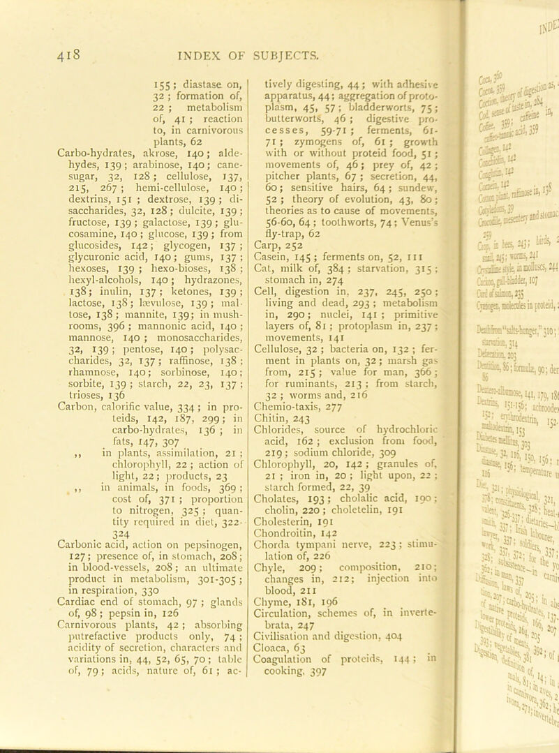 155; diastase on, 32 ; formation of, 22 ; metabolism of, 41 ; reaction to, in carnivorous plants, 62 Carbo-hydrates, akrose, 140; alde- hydes, 139; arabinose, 140; cane- sugar, 32, 128; cellulose, 137, 215, 267 ; heml-cellulose, 140; dextrins, 151 ; dextrose, 139; di- saccharides, 32, 128; dulcite, 139; fructose, 139; galactose, 139; glu- cosamine, 140 ; glucose, 139 ; from glucosides, 142; glycogen, 137; glycuronic acid, 140; gums, 137; hexoses, 139 ; hexo-bioses, 138 ; iiexyl-alcohols, 140; hydrazones, 138; inulin, 137; ketones, 139; lactose, 138; Isevulose, 139; mal- tose, 138; mannite, 139; in mush- rooms, 396 ; mannonic acid, 140 ; mannose, 140 ; monosaccharides, 32, 139; pentose, 140; polysac- charides, 32, 137; ralBnose, 138; rhamnose, 140; sorbinose, 140; sorbite, 139 ; starch, 22, 23, 137 ; trioses, 136 Carbon, calorific value, 334 ; in pro- teids, 142, 187, 299; in carbo-hydrates, 136 ; in fats, 147, 307 ,, in plants, assimilation, 21 ; chlorophyll, 22 ; action of light, 22 ; products, 23 ,, in animals, in foods, 369 ; cost of, 371 ; proportion to nitrogen, 325 ; quan- tity required in diet, 322- 324 Carbonic acid, action on pepsinogen, 127; presence of, in stomach, 208; in blood-vessels, 208; an ultimate product in metabolism, 301-305 ; in respiration, 330 Cardiac end of stomach, 97 ; glands of, 98 ; pepsin in, 126 Carnivorous plants, 42; .absorbing putrefactive products only, 74 ; acidity of secretion, characters and variations in, 44, 52, 65, 70 ; tabic of, 79; .acids, nature of, 61; ac- tively digesting, 44 ; with adhesive apparatus, 44; aggregation of proto- plasm, 45, 57 ; bladderworts, 75 ; butterworts, 46 ; digestive pro- cesses, 59-71 ; ferments, 61- 71 ; zymogens of, 61 ; growth with or without proteid food, 51; movements of, 46; prey of, 42 ; pitcher plants, 67 ; secretion, 44, 60; sensitive hairs, 64 ; sundew, 52 ; theory of evolution, 43, 80; theories as to cause of movements, 56-60, 64 ; toothworts, 74; Venus’s fly-trap, 62 Carp, 252 Casein, 145; ferments on, 52, iii Cat, milk of, 384; starvation, 315; stomach in, 274 Cell, digestion in, 237, 245, 250;' living and dead, 293 ; metabolism in, 290; nuclei, 141 ; primitive layers of, 81; protoplasm in, 237 ; movements, 141 Cellulose, 32 ; bacteria on, 132 ; fer- ment in plants on, 32 ; marsh gas from, 215; v<-ilue for man, 366; for ruminants, 213 ; from starch, 32 ; worms and, 216 Chemio-taxis, 277 Chitin, 243 Chlorides, source of hydrochloric acid, 162 ; exclusion from footl, 219; sodium chloride, 309 Chlorophyll, 20, 142 ; granules of, 21 ; iron in, 20 ; light upon, 22 : starch formed, 22, 39 Cholates, 193; cholalic acid, 190: cholin, 220 ; choletelin, 191 Cholesterin, 191 Chondroitin, 142 Chorda tympani nerve, 223; stimu- lation of, 226 Chyle, 209; composition, 210; changes in, 212; injection into blood, 211 Chyme, 181, 196 Circulation, schemes of, in inverte-- brata, 247 | Civilisation and digestion, 404 Cloaca, 63 Coagulation of proteids, 144 ; in cooking, 397 CoSfj® ... tjr.Ip ee, mi iirle,iawDBiG,2Il s'lyfaiio; tUM Dsife“ab-li3ii5ei,’ ami£i,3q So 41. kWjS, >.2: tmirodni U^«ih4 31116,1; *0tt