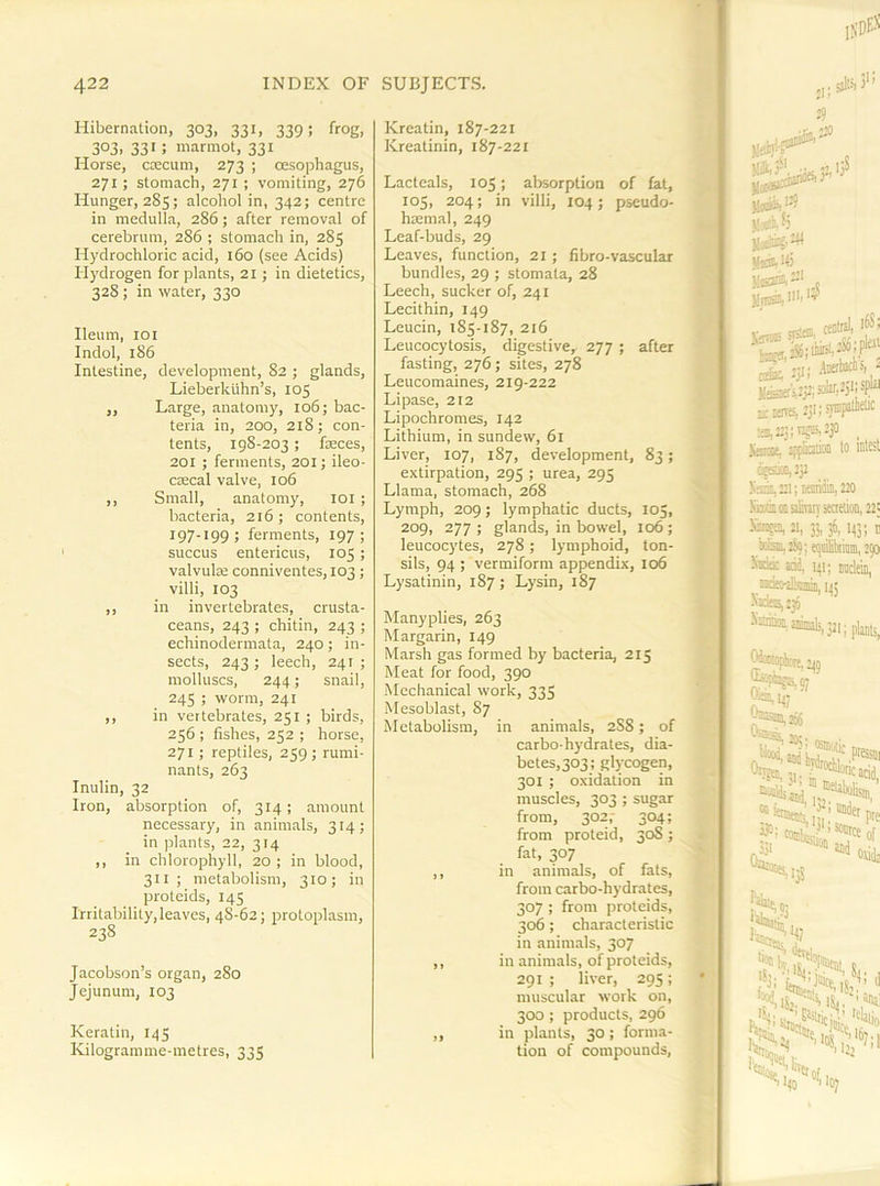 Hibernation, 303, 331, 339; frog, 3°3. 331 ; marmot, 331 Horse, cmcum, 273 ; oesophagus, 271 ; stomach, 271 ; vomiting, 276 Hunger, 285; alcohol in, 342; centre in medulla, 286; after removal of cerebrum, 286 ; stomach in, 285 Hydrochloric acid, 160 (see Acids) Hydrogen for plants, 21 ; in dietetics, 328 ; in water, 330 Ileum, loi Indol, 186 Intestine, development, 82 ; glands, Lieberkiihn’s, 105 ,, Large, anatomy, 106; bac- teria in, 200, 218; con- tents, 198-203 ; fseces, 201 ; ferments, 201; ileo- cmcal valve, 106 ,, Small, anatomy, loi ; bacteria, 216 ; contents, 197-199; ferments, 197; succus entericus, 105 ; valvulse conniventes, 103; villi, 103 ,, in invertebrates, crusta- ceans, 243 ; chitin, 243 ; echinodermata, 240; in- sects, 243 ; leech, 241 ; molluscs, 244; snail, 245 ; worm, 241 ,, in vertebrates, 251 ; birds, 256 ; fishes, 252 ; horse, 271 ; reptiles, 259; rumi- nants, 263 Inulin, 32 Iron, absorption of, 314; amount necessary, in animals, 314; in plants, 22, 314 ,, in chlorophyll, 20 ; in blood, 311 ; metabolism, 310; in proteids, 145 Irritability, leaves, 48-62; protoplasm, 238 Jacobson’s organ, 280 Jejunum, 103 Keratin, 145 Kilogramme-metres, 335 Kreatin, 187-221 Kreatinin, 187-221 Lacteals, 105; al)sorption of fat, 105, 204; in villi, 104; pseudo- haemal, 249 Leaf-buds, 29 Leaves, function, 21; fibro-vascular bundles, 29 ; stomata, 28 Leech, sucker of, 241 Lecithin, 149 Leucin, 185-187, 216 Leucocytosis, digestive, 277 ; after fasting, 276; sites, 278 Leucomaines, 219-222 Lipase, 212 Lipochromes, 142 Lithium, in sundew, 61 Liver, 107, 187, development, 83; extirpation, 295 ; urea, 295 Llama, stomach, 268 Lymph, 209; lymphatic ducts, 105, 209, 277 ; glands, in bowel, 106 ; leucocytes, 278; lymphoid, ton- sils, 94 ; vermiform appendix, 106 Lysatinin, 187 ; Lysin, 187 Manyplies, 263 Margarin, 149 Marsh gas formed by bacteria, 215 Meat for food, 390 Mechanical work, 335 Mesoblast, 87 Metabolism, in animals, 2S8; of carbo-hydrates, dia- betes,303; glycogen, 301 ; oxidation in muscles, 303 ; sugar from, 302,- 304; from proteid, 30S ; fat, 307 ,, in animals, of fats, from carbo-hydrates, 307 ; from proteids, 306; characteristic in animals, 307 ,, in animals, of proteids, 291 ; liver, 295; muscular work on, 300 ; products, 296 ,, in plants, 30 ; forma- tion of compounds, 25 Ilei)'’? yoj'i ^ Vsdtifi Missiis.-' jljBsi, iHt 19 V„rr-. TSfO. 'f ’ ^ ,3,; Awbaciis, ■ a-Krtss,2)i;si™F® as, 225; 15511;. 230 _ littnse, spffaiffl lo iDle^t cigEiMlii)! liaim,::!; temib, Z20 KisiiooalivOTseaeuoii, 22> 21. 3?. 3^. 1431 t kiSaitS?; qsibriniii, 290 X«3k ad, 141; 145 Xaia,:36 \32i; Pli