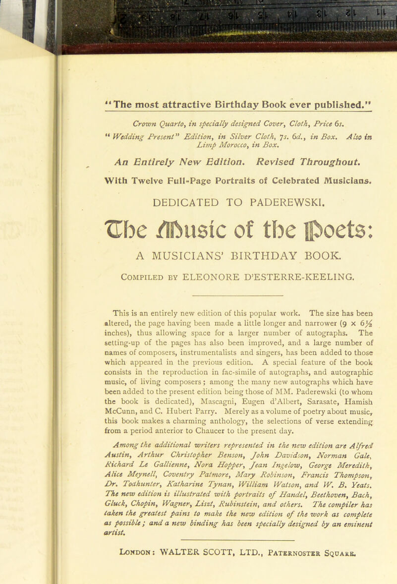 **The most attractive Birthday Book ever published.” Crown Quarto, in specially designed Cover, Cloth, Price 6s. “ Wedding Present” Edition, in Silver Cloth, js. 6d., in Box, Also in Limp Morocco, in Box, An Entirely New Edition. Revised Throughout. With Twelve FulNPage Portraits of Celebrated Musicians. DEDICATED TO PADEREWSKI. Uhc /Iftusic of the Ipoets: A MUSICIANS’ BIRTHDAY BOOK. Compiled by ELEONORE D’ESTERRE-KEELING. This is an entirely new edition of this popular work. The size has been altered, the page having been made a little longer and narrower (9 x 6}4 inches), thus allowing space for a larger number of autographs. The setting-up of the pages has also been improved, and a large number of names of composers, instrumentalists and singers, has been added to those which appeared in the previous edition. A special feature of the book consists in the reproduction in fac-simile of autographs, and autographic music, of living composers ; among the many new autographs which have been added to the present edition being those of MM. Paderewski (to whom the book is dedicated), Mascagni, Eugen d’Albert, Sarasate, Hamish McCunn, and C. Hubert Parry. Merely as a volume of poetry about music, this book makes a charming anthology, the selections of verse extending from a period anterior to Chaucer to the present day. Among the additional writers represented in the new edition are Alfred Austin, Arthur Christopher Benson, John Davidson, Norman Gale, Richard Le Gallienne, Nora Hopper, Jean Ingelow, George Meredith, Alice Meynell, Coventry Patmore, Mary Robinson, Francis Thompson, Dr. Todhunter, Katharine Tynan, William Watson, and W, B. Yeats. The new edition is illustrated with portraits of Handel, Beethoven, Bach, Gluck, Chopin, Wagner, Liszt, Rubinstein, and others. The compiler has taken the greatest pains to make the new edition of the work as corriplete as possible; and a new binding has been specially designed by an eminent artist.