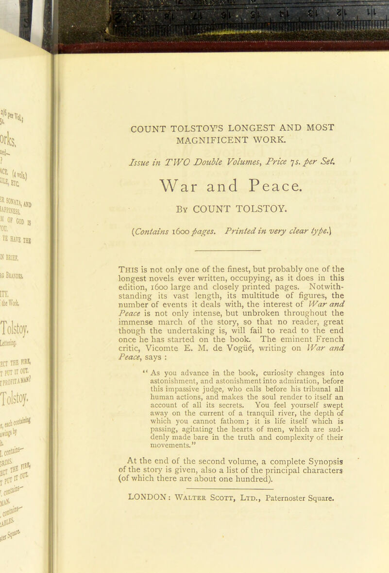 COUNT TOLSTOY’S LONGEST AND MOST MAGNIFICENT WORK, Issue in TWO Double Volumes, Price ^s. per Set. ' War and Peace. By count TOLSTOY. {Contains 1600 pages. Printed in very clear type.) This is not only one of the finest, but probably one of the longest novels ever written, occupying, as it does in this edition, 1600 large and closely printed pages. Notwith- standing its vast length, its multitude of figures, the number of events it deals with, the interest of War and Peace is not only intense, but unbroken throughout the immense march of the story, so that no reader, great though the undertaking is, will fail to read to the end once he has started on the book. The eminent French critic, Vicomte E. M, de Vogii6, writing on War and Peace, says : “As you advance in the book, curiosity changes into astonishment, and astonishment into admiration, before this impassive judge, who calls before his tribunal all human actions, and makes the soul render to itself an account of all its secrets. You feel yourself swept away on the current of a tranquil river, the depth of which you cannot fathom ; it is life itself which is passing, agitating the hearts of men, which are sud- denly made bare in the truth and complexity of their movements.” At the end of the second volume, a complete Synopsis of the story is given, also a list of the principal characters (of which there are about one hundred).