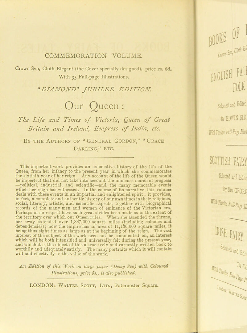 COMMEMORATION VOLUME, Crown 8vo, Cloth Elegant (the Cover specially designed), price 2s. 6d. The Life and Times of Victoj'ia, Queen of Great Britain and Ireland, Empress of India, etc. By the Authors of “ General Gordon,” “ Grace Darling,” etc. This important work provides an exhaustive history of the life of the Queen, from her infancy to the present year in which she commemorates the sixtieth year of her reign. Any account of the life of the Queen would be imperfect that did not take into account the immense march of progress —political, industrial, and scientific—and the many memorable events which her reign has wtnessed. In the course of its narrative this volume deals with these events in an impartial and enlightened spirit; it provides, in fact, a complete and authentic history of our own times in their religious, social, literary, artistic, and scientific aspects, together with biographical records of the many men and women of eminence of the Victorian era. Perhaps in no respect have such great strides been made as in the extent of the territory over which our Queen rules. When she ascended the throne, her sway extended over 1,337,000 square miles (including colonies and dependencies); now the empire has an area of 11,130,000 square miles, it being thus eight times as large as at the beginning of the reign. The vast interest of the subject of the work need not be commented on, an interest which will be both intensified and universally felt during the present year, and which it is the object of this attractively and earnestly written book to worthily and adequately satisfy. The mauy portraits which it will contain will add effectively to the value of the work. An Edition of this Work on large paper (Demy Svo) with Coloured With 35 Full-page Illustrations. “B/AMOIVB” JUBILEE EDITION. Our ueen: Illustrations, price 5s., is also published.