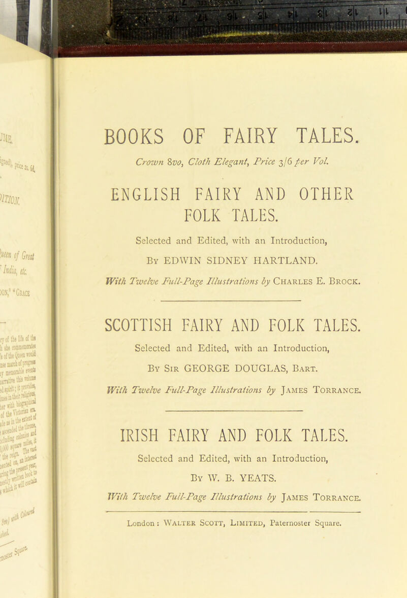 Crown 8w, Cloth Elegant, Price 3/6 per Vol. ENGLISH FAIRY AND OTHER FOLK TALES. Selected and Edited, with an Introduction, By EDWIN SIDNEY HARTLAND. With Twelve Full-Page Illustrations by Charles E. Brock, SCOTTISH FAIRY AND FOLK TALES. Selected and Edited, with an Introduction, By Sir GEORGE DOUGLAS, Bart. With Twelve Full-Page Illustrations by James Torrance, IRISH FAIRY AND FOLK TALES. Selected and Edited, with an Introduction, By W. B. YEATS. With Twelve Full-Page Illustrations by James Torrance.