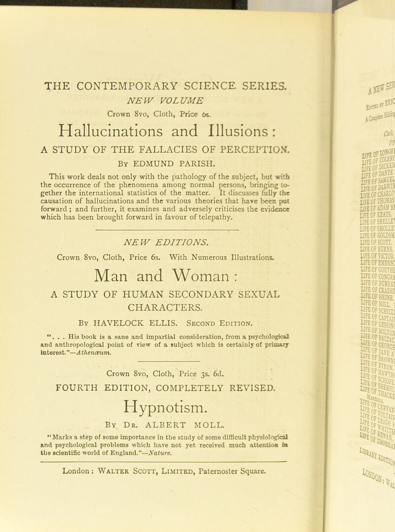 THE CONTEMPORARY SCIENCE SERIES. JVEIV VOLUME Crown 8vo, Cloth, Price 6s. Hallucinations and Illusions : A STUDY OF THE FALLACIES OF PERCEPTION. By EDMUND PARISH. This work deals not only with the pathology of the subject, but with the occurrence of the phenomena among normal persons, bringing to- gether the international statistics of the matter. It discusses fully the causation of hallucinations and the various theories that have been put forward ; and further, it examines and adversely criticises the evidence which has been brought forward in favour of telepathy. NEW EDITIONS. Crown 8vo, Cloth, Price 6s. With Numerous Illustrations. Man and Woman : A STUDY OF HUMAN SECONDARY SEXUAL CHARACTERS. By HAVELOCK ELLIS. Second Edition. •'. . . His book is a sane and impartial consideration, from a psychological and anthropological point of view of a subject which is certainly of primary interest.—AthenoBum. Crown 8vo, Cloth, Price 3s. 6d. FOURTH EDITION, COMPLETELY REVISED. Hypnotism. By Dr. ALBERT MOLL. “ Marks a step of some importance in the study of some difficult physiologkai and psychological problems which have not yet received much attention in the scientific world of England.”—Nature.