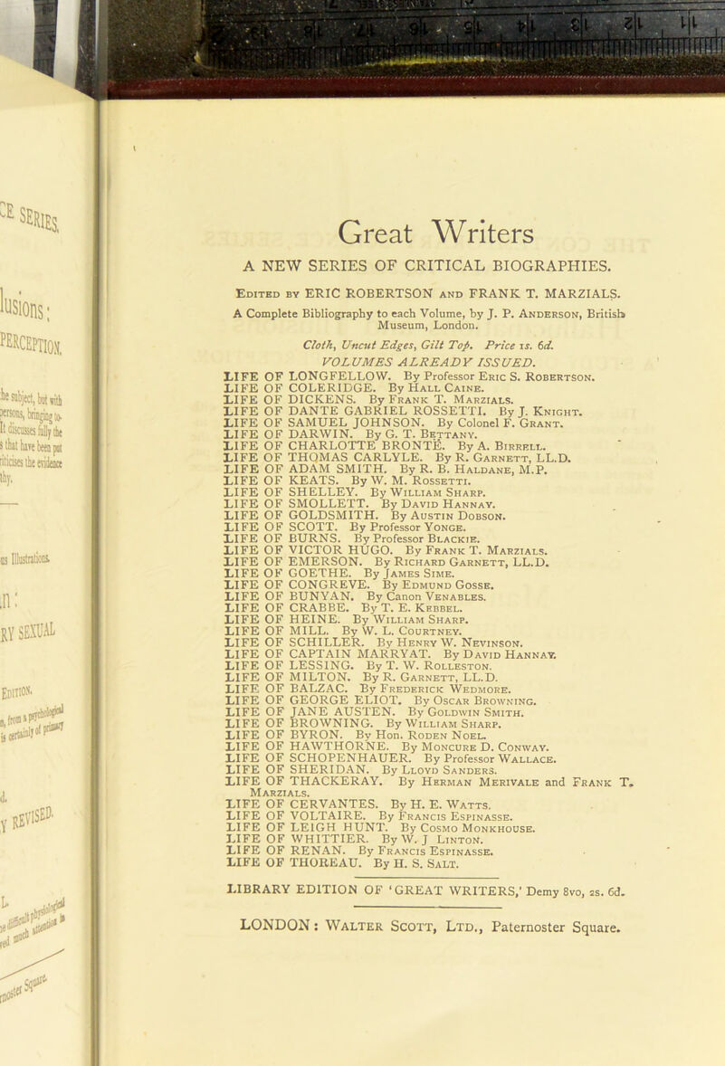 Great Writers A NEW SERIES OF CRITICAL BIOGRAPHIES. Edited by ERIC ROBERTSON and FRANK T. MARZIALS. A Complete Bibliography to each Volume, by J. P. Anderson, Britisl* Museum, London. Cloth, Uncut Edges, Gilt Top, Price ir. td. VOL UMES A LEE AD Y ISS UED. LIFE OF LONGFELLOW. By Professor Eric S. Robertson. LIFE OF COLERIDGE. By Hall Caine. LIFE OF DICKENS. By Frank T. Marzials. LIFE OF DANTE GABRIEL ROSSETTI. By I. Knight. LIFE OF SAMUEL JOHNSON. By Colonel F. Grant. LIFE OF DARWIN. By G. T. Bettany. LIFE OF CHARLOTTE BRONTE. By A. Birrell. LIFE OF THQMAS CARLYLE. By R. Garnett, LL.D. LIFE OF ADAM SMITH. By R. B. Haldane, M.P. LIFE OF KEATS. By W. M. Rossetti. LIFE OF SHELLEY. By William Sharp. LIFE OF SMOLLETT. By David Hannay. LIFE OF GOLDSMITH. By Austin Dobson. LIFE OF SCOTT. By Professor Yonge. LIFE OF BURNS. By Professor Blackie. LIFE OF VICTOR HUGO. By Frank T. Marzials. LIFE OF EMERSON. By Richard Garnett, LL.D. LIFE OF GOETHE. By James Sime. LIFE OF CONGREVE. By Edmund Gosse. LIFE OF BUNYAN. By Canon Venables. LIFE OF CRABBE. By T. E. Khbbel. LIFE OF HEINE. By William Sharp. LIFE OF MILL. By W. L. Courtney. LIFE OF SCHILLER. By Henry W. Nevinson. LIFE OF CAPTAIN MARRY AT. By David Hannay. LIFE OF LESSING. By T. W. Rolleston. LIFE OF MILTON. By R. Garnett, LL.D. LIFE OF BALZAC. By Frederick Wedmore. LIFE OF GEORGE ELIOT. By Oscar Browning. LIFE OF JANE AUSTEN. By Goldwin Smith. LIFE OF BROWNING. By William Sharp. LIFE OF BYRON. By Hon. Roden Noel, LIFE OF HAWTHORNE. By Moncure D. Conway. LIFE OF SCHOPENHAUER. By Professor Wallace. LIFE OF SHERIDAN. By Lloyd Sanders. LIFE OF THACKERAY. By Herman Merivale and Frank T, Marzials. LIFE OF CERVANTES. By H. E. Watts. LIFE OF VOLTAIRE. By Francis Espinasse. LIFE OF LEIGH HUNT. By Cosmo Monkhouse. LIFE OF WHITTIER. By W. J Linton. LIFE OF RENAN. By Francis Espinasse. LIFE OF THOREAU. By H. S. Salt. LIBRARY EDITION OF ‘GREAT WRITERS,' Demy 8vo, as. 6d,