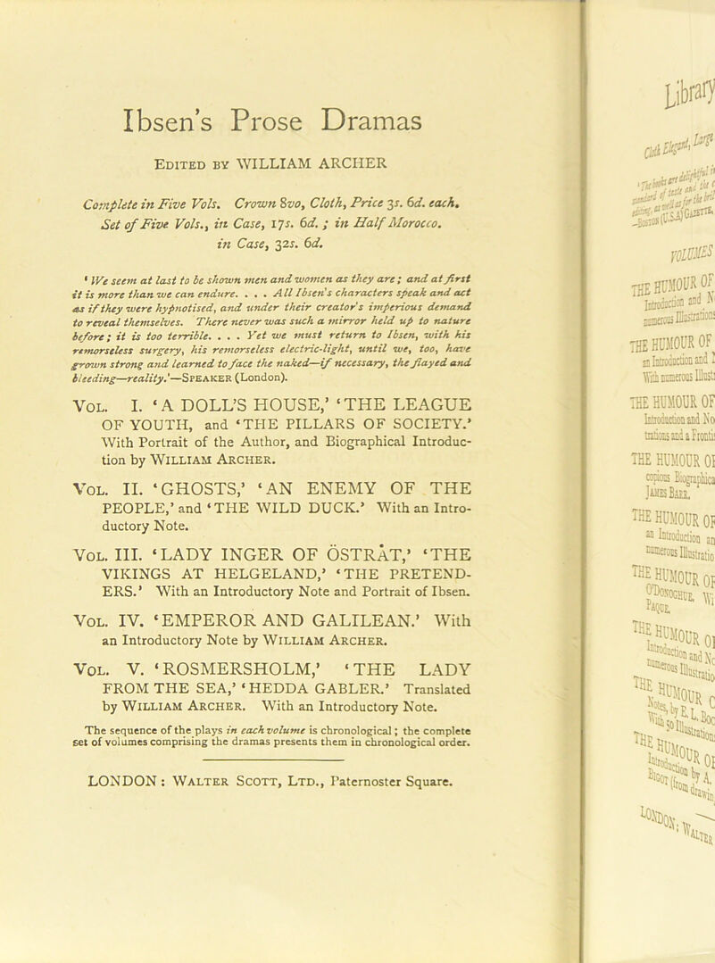 Ibsen’s Prose Dramas Edited by WILLIAM ARCHER Complete in Five Vols. Crown %vo. Cloth, Price 6d. each. Set of Five Vols., in Case, \Ts. 6d. ; in Half Morocco, in Case, 32^. (sd. ' IFe seem at last to be shown men and women as they are; and at first it is more than we can endure. . . . All Ibsens characters speak and act as if they were hypnotised, and tinder their creator's imperious demand to reveal themselves. There never was such a mirror held up to nature before; it is too terrible. . . . Yet we must return to Ibsen, with his remorseless surgery, his remorseless electricdight, until we, too, have grown strong and learned to face the naked—if necessary, the flayed and bleeding—reality.'—Speaker (London). VoL. I. ‘ A DOLL’S HOUSE,’ ‘ THE LEAGUE OF YOUTH, and ‘THE PILLARS OF SOCIETY.’ With Portrait of the Author, and Biographical Introduc- tion by William Archer, VoL. II. ‘GHOSTS,’ ‘AN ENEMY OF THE PEOPLE,’ and ‘THE WILD DUCK.’ With an Intro- ductory Note. VoL. HI. ‘LADY INGER OF OSTRaT,’ ‘THE VIKINGS AT HELGELAND,’ ‘THE PRETEND- ERS.’ With an Introductory Note and Portrait of Ibsen. VoL. IV. ‘EMPEROR AND GALILEAN.’ With an Introductory Note by William Archer. VoL. V. ‘ROSMERSHOLM,’ ‘THE LADY FROM THE SEA,’ ‘ HEDDA GABLER.’ Translated by William Archer. With an Introductory Note. The sequence of the plays in each volume is chronological; the complete set of volumes comprising the dramas presents them in chronological order. LONDON : Walter Scott, Ltd., Paternoster Square. *1! 'V A l» i