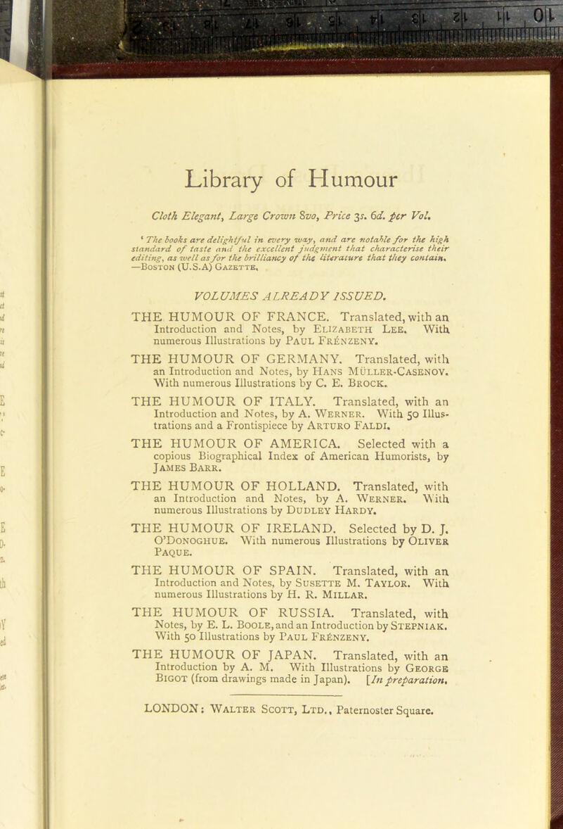 Library of Humour Cloth Elegant, Large Croxvn 8vo, Price 3J. (>d. per Vol. * The hooks are delighi/Ml in every w/ty^ and are notable for the high standard of taste and the excellent judgment that characterise their editing^ as well as for the brilliattcy of the literature that they contain* —Boston (U.S.A) Gazette, VOLUMES ALREADY ISSUED. THE HUMOUR OP' FRANCE. Translated, with an Introduction and Notes, by Elizabeth Lee. With numerous Illustrations by Paul Fr£nzeny. THE HUMOUR OF GERMANY. Translated, with an Introduction and Notes, by Hans Muller-Casenov. With numerous Illustrations by C. E. Brock. THE HUMOUR OF ITALY. Translated, with an Introduction and Notes, by A. Werner. With $0 Illus- trations and a Frontispiece by Arturo Faldi. THE HUMOUR OF AMERICA. Selected with a copious Biographical Index of American Humorists, by James Barr. THE HUMOUR OF HOLLAND, Translated, with an Introduction and Notes, by A. Werner. With numerous Illustrations by Dudley Hardy. THE HUMOUR OF IRELAND. Selected by D. J. O’Donoghue. With numerous Illustrations by Oliver Paque. THE HUMOUR OF SPAIN. Translated, with an Introduction and Notes, by Susette M. Taylor. With numerous Illustrations by H. R. Millar. THE HUMOUR OF RUSSIA. Translated, with Notes, by E. L. Boole, and an Introduction by Stepniak, With 50 Illustrations by Paul FrEnzeny. THE HUMOUR OF JAPAN. Translated, with an Introduction by A. M, With Illustrations by George Bigot (from drawings made in Japan). [In preparation.