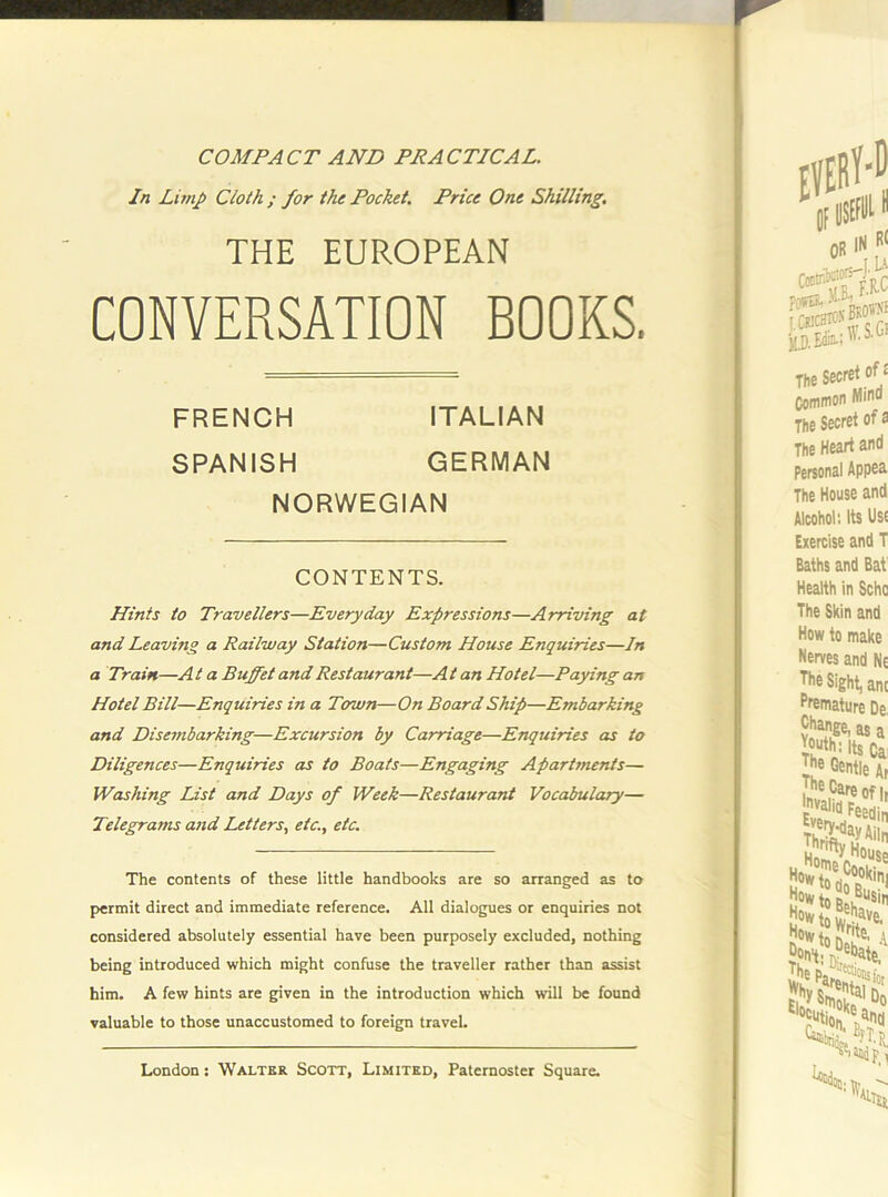 COMPACT AND PRACTICAL. In Limp Cloth ; for the Pocket. Price One Shilling. THE EUROPEAN CONVERSATION BOOKS. Hints to Travellers—Everyday Expressions—Arriving at and Leaving a Railway Station—Custom House Enquiries—In a Train—A t a Buffet and Restaurant—A t an Hotel—Paying an Hotel Bill—Enquiries in a Town—On Board Ship—Embarking and Disembarking—Excursion by Carriage—Enquiries as to Diligences—Enquiries as to Boats—Engaging Apartments— Washing List and Days of Week—Restaurant Vocabulary— Telegrams and Letters., etc., etc. The contents of these little handbooks are so arranged as to permit direct and immediate reference. All dialogues or enquiries not considered absolutely essential have been purposely excluded, nothing being introduced which might confuse the traveller rather than assist him. A few hints are given in the introduction which will be found valuable to those unaccustomed to foreign travel. FRENCH SPANISH ITALIAN GERMAN NORWEGIAN CONTENTS.