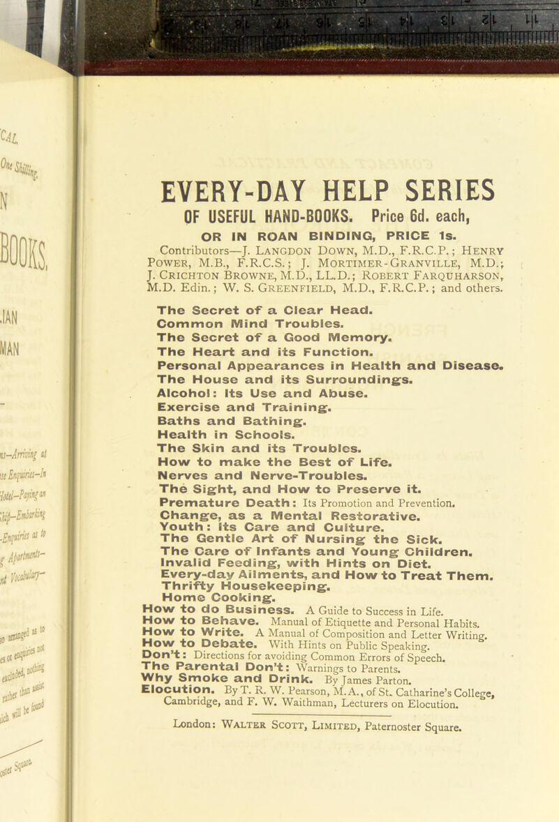 EVERY-DAY HELP SERIES OF USEFUL HANO-BOOKS. Price 6d. each, OR IN ROAN BINDING, PRICE Is. Contributors—J. Langdon Down, M.D., F.R.C.P.; Henry Power, M.B., F.R.C.S.; J. Mortimer-Granville, M.D.; J. Crichton Browne, M.D., LL.D.; Robert Farquharson, M.D. Edin.; W. S. Greenfield, M.D., F.R.C.P.; and others. The Secret of a Clear Head. Common Mind Troubles. The Secret of a Good Memory. The Heart and its Function. Personal Appearances in Health and Disease. The House and its Surrounding^s. Alcohol: Its Use and Abuse. Exercise and Training^. Baths and Bathing. Health in Schools. The Skin and its Troubles. How to make the Best of Life. Nerves and Nerve-Troubles. The Sight, and How to Preserve it. Premature Death: Its Promotion and Prevention. I Change, as a Mental Restorative. Youth: Its Care and Culture. I The Gentle Art of Nursing the Sick. ; The Care of Infants and Young Children. I Invalid Feeding, with Hints on Diet. Ij Every-day Ailments, and How to Treat Them. || Thrifty Housekeeping. I Home Cooking. J How to do Business. A Guide to Success in Life. I Howto Behave. Manual of Etiquette and Personal Habits. How to Write. A Manual of Composition and Letter Writing. I How to Debate. With Hints on Public Speaking. L Don’t: Directions for avoiding Common Errors of Speech. The Parental Don’t: Warnings to Parents. Why Smoke and Drink. By James Parton. Elocution. By T. R. W. Pearson, M.A., of Su Catharine’s College, I Cambridge, and F. W. Waithman, Lecturers on Elocution.